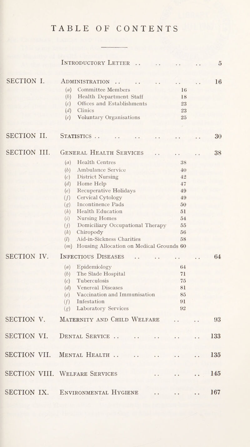 TABLE OF CONTENTS Introductory Letter • • « • 5 SECTION I. Administration .. • • • • 16 {a) Committee Members 16 (0 Health Department Staff 18 (c) Offices and Establishments 23 (d) Clinics 23 (e) Voluntary Organisations 25 SECTION II. Statistics. • • • • 30 SECTION III. General Health Services • • • • 38 (a) Health Centres 38 (b) Ambulance Service 40 (c) District Nursing 42 (d) Home Help 47 (e) Recuperative Holidays 49 (/) Cervical Cytology 49 (g) Incontinence Pads 50 (h) Health Education 51 w Nursing Homes 54 U) Domiciliary Occupational Therapy 55 (k) Chiropody 56 (l) Aid-in-Sickness Charities 58 (m) Housing Allocation on Medical Grounds 60 SECTION IV. Infectious Diseases • • • • 64 («) Epidemiology 64 (b) The Slade Hospital 71 (o) Tuberculosis 75 (d) Venereal Diseases 81 00 Vaccination and Immunisation 85 (f) Infestation 91 (g) Laboratory Services 92 SECTION V. Maternity and Child Welfare • • • • 03 SECTION VI. Dental Service • • • • 133 SECTION VII. Mental Health • • • • 135 SECTION VIII. Welfare Services • • • • 145 SECTION IX. Environmental Hygiene • • • • 167