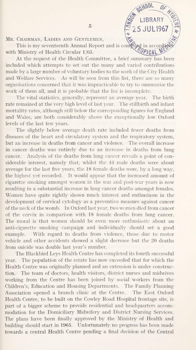 This is my seventeenth Annual Report and is c< with Ministry of Health Circular 1/65. Mr. Chairman, Ladies and Gentlemen, At the request of the Health Committee, a brief summary has been included which attempts to set out the many and varied contributions made by a large number of voluntary bodies to the work of the City Health and Welfare Services. As will be seen from this list, there are so many organisations concerned that it was impracticable to try to summarise the work of them all, and it is probable that the list is incomplete. The vital statistics, generally, represent an average year. The birth rate remained at the very high level of last year. The stillbirth and infant mortality rates, although still below the corresponding figures for England and Wales, are both considerably above the exceptionally low Oxford levels of the last few years. The slightly below average death rate included fewer deaths from diseases of the heart and circulatory system and the respiratory system, but an increase in deaths from cancer and violence. The overall increase in cancer deaths was entirely due to an increase in deaths from lung cancer. Analysis of the deaths from lung cancer reveals a point of con¬ siderable interest, namely that, whilst the 44 male deaths were about average for the last five years, the 18 female deaths were, by a long way, the highest yet recorded. It would appear that the increased amount of cigarette smoking amongst women in the war and post-war years is now resulting in a substantial increase in lung cancer deaths amongst females. Women have quite rightly shown much interest and enthusiasm in the development of cervical cytology as a preventive measure against cancer of the neck of the womb. In Oxford last year, two women died from cancer of the cervix in comparison with 18 female deaths from lung cancer. The moral is that women should be even more enthusiastic about an anti-cigarette smoking campaign and individually should set a good example. With regard to deaths from violence, those due to motor vehicle and other accidents showed a slight decrease but the 20 deaths from suicide was double last year’s number. The Blackbird Leys Llealth Centre has completed its fourth successful year. The population of the estate has now exceeded that for which the Health Centre was originally planned and an extension is under construc¬ tion. The team of doctors, health visitors, district nurses and midwives working from the Centre has been joined by social workers from the Children’s, Education and Housing Departments. The Family Planning Association opened a branch clinic at the Centre. The East Oxford Health Centre, to be built on the Cowley Road Hospital frontage site, is part of a bigger scheme to provide residential and headquarters accom¬ modation for the Domiciliary Midwifery and District Nursing Services. The plans have been finally approved by the Ministry of Health and building should start in 1965. Unfortunately no progress has been made towards a central Health Centre pending a final decision of the Central