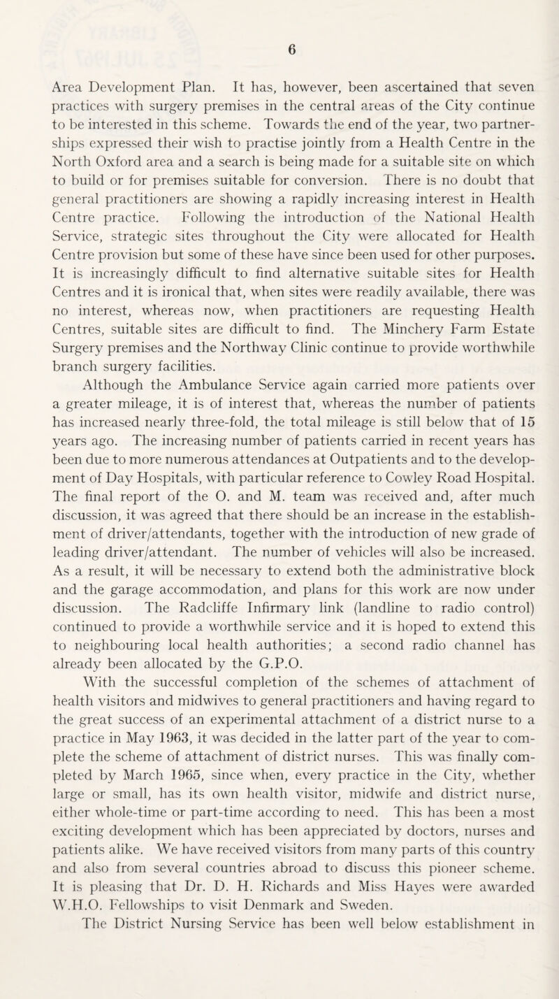 Area Development Plan. It has, however, been ascertained that seven practices with surgery premises in the central areas of the City continue to be interested in this scheme. Towards the end of the year, two partner¬ ships expressed their wish to practise jointly from a Health Centre in the North Oxford area and a search is being made for a suitable site on which to build or for premises suitable for conversion. There is no doubt that general practitioners are showing a rapidly increasing interest in Health Centre practice. Following the introduction of the National Health Service, strategic sites throughout the City were allocated for Health Centre provision but some of these have since been used for other purposes. It is increasingly difficult to find alternative suitable sites for Health Centres and it is ironical that, when sites were readily available, there was no interest, whereas now, when practitioners are requesting Health Centres, suitable sites are difficult to find. The Minchery Farm Estate Surgery premises and the Northway Clinic continue to provide worthwhile branch surgery facilities. Although the Ambulance Service again carried more patients over a greater mileage, it is of interest that, whereas the number of patients has increased nearly three-fold, the total mileage is still below that of 15 years ago. The increasing number of patients carried in recent years has been due to more numerous attendances at Outpatients and to the develop¬ ment of Day Hospitals, with particular reference to Cowley Road Hospital. The final report of the O. and M. team was received and, after much discussion, it was agreed that there should be an increase in the establish¬ ment of driver/attendants, together with the introduction of new grade of leading driver/attendant. The number of vehicles will also be increased. As a result, it will be necessary to extend both the administrative block and the garage accommodation, and plans for this work are now under discussion. The Radcliffe Infirmary link (landline to radio control) continued to provide a worthwhile service and it is hoped to extend this to neighbouring local health authorities; a second radio channel has already been allocated by the G.P.O. With the successful completion of the schemes of attachment of health visitors and midwives to general practitioners and having regard to the great success of an experimental attachment of a district nurse to a practice in May 1963, it was decided in the latter part of the year to com¬ plete the scheme of attachment of district nurses. This was finally com¬ pleted by March 1965, since when, every practice in the City, whether large or small, has its own health visitor, midwife and district nurse, either whole-time or part-time according to need. This has been a most exciting development which has been appreciated by doctors, nurses and patients alike. We have received visitors from many parts of this country and also from several countries abroad to discuss this pioneer scheme. It is pleasing that Dr. D. H. Richards and Miss Hayes were awarded W.H.O. Fellowships to visit Denmark and Sweden. The District Nursing Service has been well below establishment in