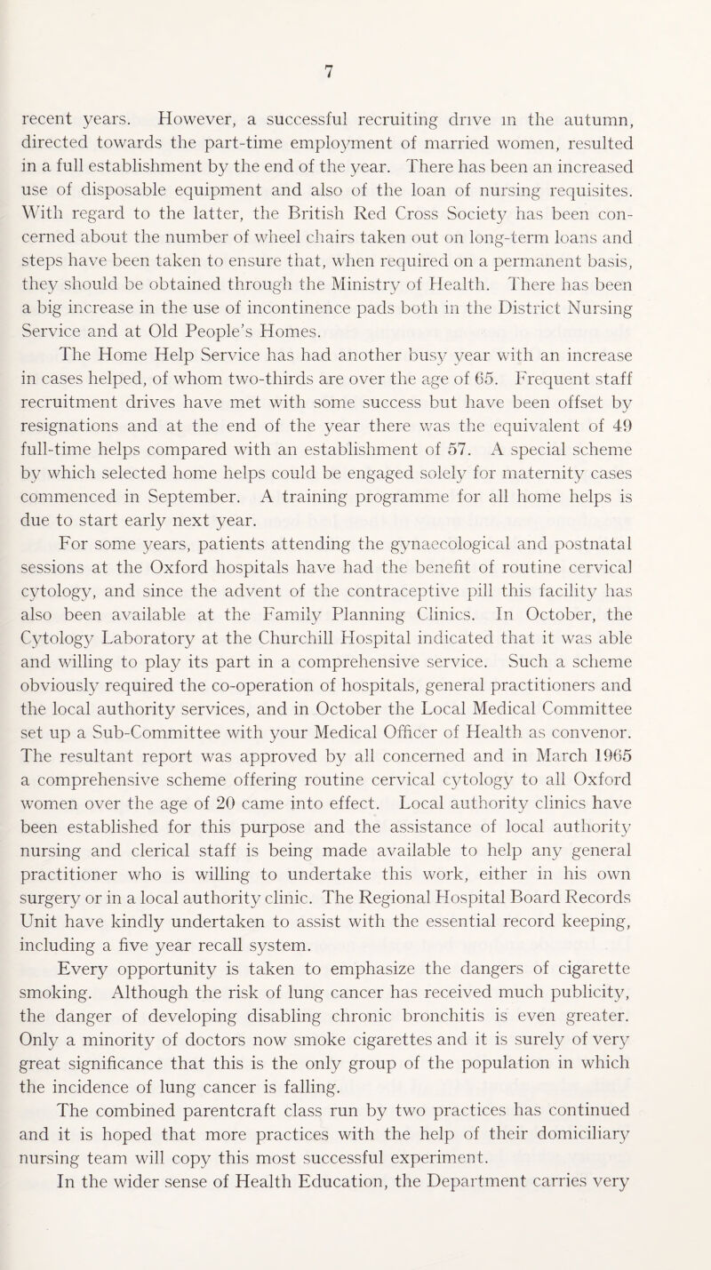 recent years. However, a successful recruiting drive m the autumn, directed towards the part-time employment of married women, resulted in a full establishment by the end of the year. There has been an increased use of disposable equipment and also of the loan of nursing requisites. With regard to the latter, the British Red Cross Society has been con¬ cerned about the number of wheel chairs taken out on long-term loans and steps have been taken to ensure that, when required on a permanent basis, they should be obtained through the Ministry of Health. There has been a big increase in the use of incontinence pads both in the District Nursing Service and at Old People’s Homes. The Home Help Service has had another busy year with an increase in cases helped, of whom two-thirds are over the age of 65. Frequent staff recruitment drives have met with some success but have been offset by resignations and at the end of the year there was the equivalent of 49 full-time helps compared with an establishment of 57. A special scheme by which selected home helps could be engaged solely for maternity cases commenced in September. A training programme for all home helps is due to start early next year. For some years, patients attending the gynaecological and postnatal sessions at the Oxford hospitals have had the benefit of routine cervical cytology, and since the advent of the contraceptive pill this facility has also been available at the Family Planning Clinics. In October, the Cytology Laboratory at the Churchill Flospital indicated that it was able and willing to play its part in a comprehensive service. Such a scheme obviously required the co-operation of hospitals, general practitioners and the local authority services, and in October the Local Medical Committee set up a Sub-Committee with your Medical Officer of Health as convenor. The resultant report was approved by all concerned and in March 1965 a comprehensive scheme offering routine cervical cytology to all Oxford women over the age of 20 came into effect. Local authority clinics have been established for this purpose and the assistance of local authority nursing and clerical staff is being made available to help any general practitioner who is willing to undertake this work, either in his own surgery or in a local authority clinic. The Regional Hospital Board Records Unit have kindly undertaken to assist with the essential record keeping, including a five year recall system. Every opportunity is taken to emphasize the dangers of cigarette smoking. Although the risk of lung cancer has received much publicity, the danger of developing disabling chronic bronchitis is even greater. Only a minority of doctors now smoke cigarettes and it is surely of very great significance that this is the only group of the population in which the incidence of lung cancer is falling. The combined parentcraft class run by two practices has continued and it is hoped that more practices with the help of their domiciliary nursing team will copy this most successful experiment. In the wider sense of Health Education, the Department carries very