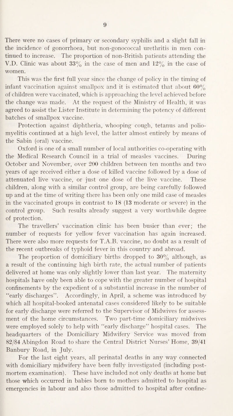 There were no cases of primary or secondary syphilis and a slight fall in the incidence of gonorrhoea, but non-gonococcal urethritis in men con¬ tinued to increase. The proportion of non-British patients attending the V.D. Clinic was about 33% in the case of men and 12% in the case of women. This was the first full year since the change of policy in the timing of infant vaccination against smallpox and it is estimated that about 60% of children were vaccinated, which is approaching the level achieved before the change was made. At the request of the Ministry of Health, it was agreed to assist the Lister Institute in determining the potency of different batches of smallpox vaccine. Protection against diphtheria, whooping cough, tetanus and polio¬ myelitis continued at a high level, the latter almost entirely by means of the Sabin (oral) vaccine. Oxford is one of a small number of local authorities co-operating with the Medical Research Council in a trial of measles vaccines. During October and November, over 200 children between ten months and two years of age received either a dose of killed vaccine followed by a dose of attenuated live vaccine, or just one dose of the live vaccine. These children, along with a similar control group, are being carefully followed up and at the time of writing there has been only one mild case of measles in the vaccinated groups in contrast to 18 (13 moderate or severe) in the control group. Such results already suggest a very worthwhile degree of protection. The travellers’ vaccination clinic has been busier than ever; the number of requests for yellow fever vaccination has again increased. There were also more requests for T.A.B. vaccine, no doubt as a result of the recent outbreaks of typhoid fever in this country and abroad. The proportion of domiciliary births dropped to 30% although, as a result of the continuing high birth rate, the actual number of patients delivered at home was only slightly lower than last year. The maternity hospitals have only been able to cope with the greater number of hospital confinements by the expedient of a substantial increase in the number of “early discharges”. Accordingly, in April, a scheme was introduced by which all hospital-booked antenatal cases considered likely to be suitable for early discharge were referred to the Supervisor of Midwives for assess¬ ment of the home circumstances. Two part-time domiciliary midwives were employed solely to help with “early discharge” hospital cases. The headquarters of the Domiciliary Midwifery Service was moved from 82/84 Abingdon Road to share the Central District Nurses’ Home, 39/41 Banbury Road, in July. For the last eight years, all perinatal deaths in any way connected with domiciliary midwifery have been fully investigated (including post¬ mortem examination). These have included not only deaths at home but those which occurred in babies born to mothers admitted to hospital as emergencies in labour and also those admitted to hospital after confine-
