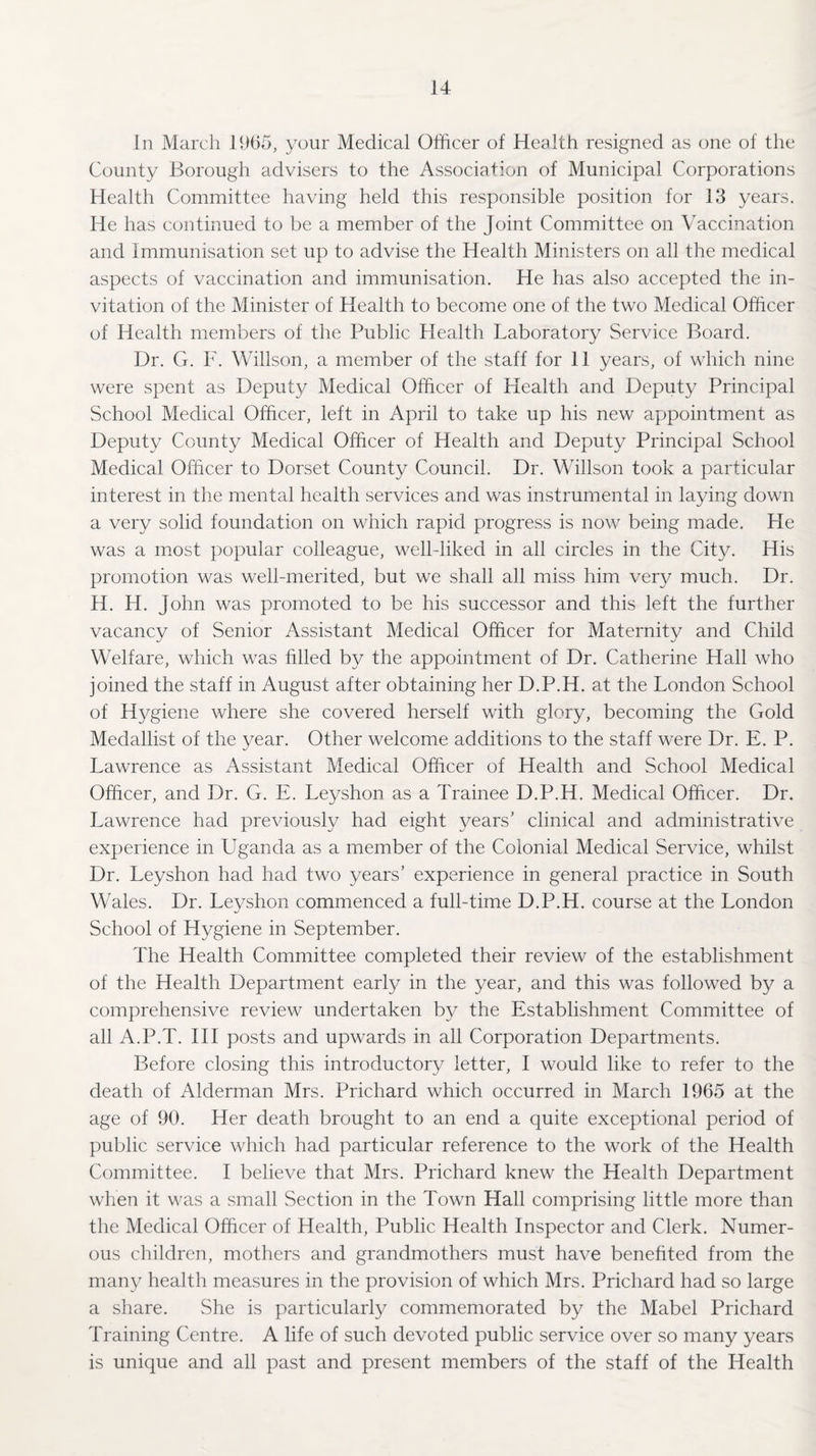 In March 1965, your Medical Officer of Health resigned as one of the County Borough advisers to the Association of Municipal Corporations Health Committee having held this responsible position for 13 years. He has continued to be a member of the Joint Committee on Vaccination and Immunisation set up to advise the Health Ministers on all the medical aspects of vaccination and immunisation. He has also accepted the in¬ vitation of the Minister of Health to become one of the two Medical Officer of Health members of the Public Health Laboratory Service Board. Dr. G. F. Willson, a member of the staff for 11 years, of which nine were spent as Deputy Medical Officer of Health and Deputy Principal School Medical Officer, left in April to take up his new appointment as Deputy County Medical Officer of Health and Deputy Principal School Medical Officer to Dorset County Council. Dr. Willson took a particular interest in the mental health services and was instrumental in laying down a very solid foundation on which rapid progress is now being made. He was a most popular colleague, well-liked in all circles in the City. His promotion was well-merited, but we shall all miss him very much. Dr. H. H. John was promoted to be his successor and this left the further vacancy of Senior Assistant Medical Officer for Maternity and Child Welfare, which was Filed by the appointment of Dr. Catherine Hall who joined the staff in August after obtaining her D.P.H. at the London School of Hygiene where she covered herself with glory, becoming the Gold Medallist of the year. Other welcome additions to the staff were Dr. E. P. Lawrence as Assistant Medical Officer of Health and School Medical Officer, and Dr. G. E. Leyshon as a Trainee D.P.H. Medical Officer. Dr. Lawrence had previously had eight years’ clinical and administrative experience in Uganda as a member of the Colonial Medical Service, whilst Dr. Leyshon had had two years’ experience in general practice in South Wales. Dr. Leyshon commenced a full-time D.P.H. course at the London School of Hygiene in September. The Health Committee completed their review of the establishment of the Health Department early in the year, and this was followed by a comprehensive review undertaken by the Establishment Committee of all A.P.T. Ill posts and upwards in all Corporation Departments. Before closing this introductory letter, I would like to refer to the death of Alderman Mrs. Prichard which occurred in March 1965 at the age of 90. Her death brought to an end a quite exceptional period of public service which had particular reference to the work of the Health Committee. I believe that Mrs. Prichard knew the Health Department when it was a small Section in the Town Hall comprising little more than the Medical Officer of Health, Public Health Inspector and Clerk. Numer¬ ous children, mothers and grandmothers must have benefited from the many health measures in the provision of which Mrs. Prichard had so large a share. She is particularly commemorated by the Mabel Prichard Training Centre. A life of such devoted public service over so many years is unique and all past and present members of the staff of the Health