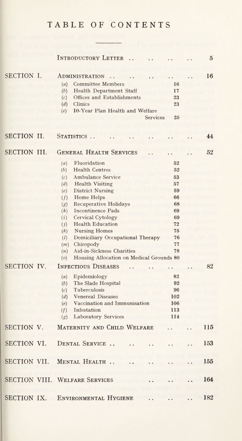 TABLE OF CONTENTS SECTION 1. SECTION IT SECTION III. SECTION IV. SECTION V. SECTION VI. Introductory Letter .. Administration .. {a) Committee Members (6) Health Department Staff (c) Offices and Establishments (d) Clinics (e) 10-Year Plan Health and Welfare Services Statistics .. General Health Services 16 17 23 23 25 (a) Fluoridation 62 [b) Health Centres 52 [c) Ambulance Service 63 {d) Health Visiting 67 {e) District Nursing 69 if) Home Helps 66 ig) Recuperative Holidays 68 (h) Incontinence Pads 69 H) Cervical Cytology 69 U) Health Education 72 {k) Nursing Homes 76 il) Domiciliary Occupational Therapy 76 (m) Chiropody 77 {n) Aid-in-Sickness Charities 78 (o) Housing Allocation on Medical Grounds 80 NFECTious Diseases • • (a) Epidemiology 82 ib) The Slade Hospital 92 (c) Tuberculosis 96 (d) Venereal Diseases 102 (e) Vaccination and Immunisation 106 if) Infestation 113 (g) Laboratory Services 114 Maternity and Child Welfare Dental Service .. SECTION VII. Mental Health .. SECTION VIII. Welfare Services SECTION IX. Environmental Hygiene 5 16 44 52 82 115 153 155 164 182