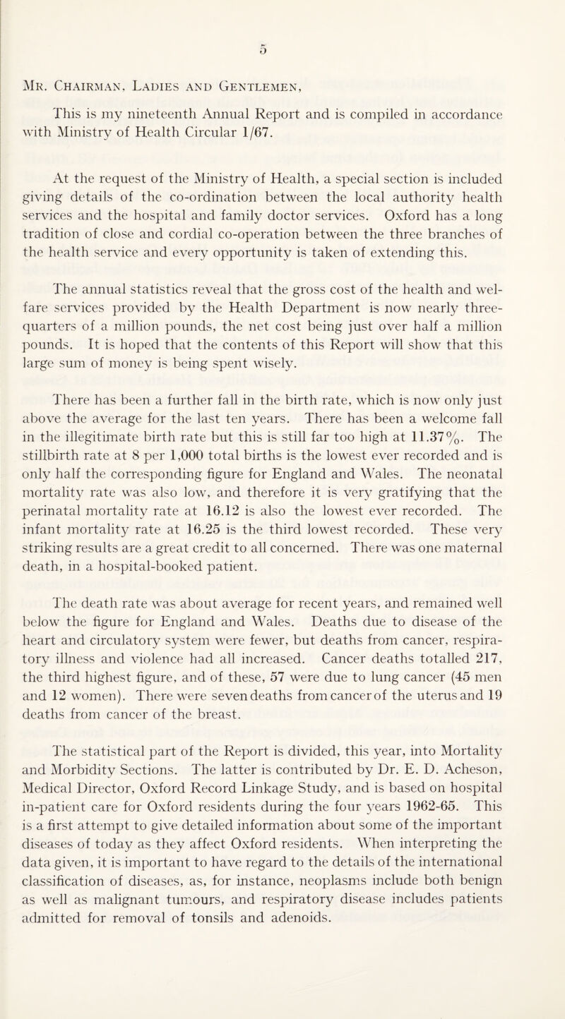 b Mr. Chairman, Ladies and Gentlemen, This is my nineteenth Annual Report and is compiled in accordance with Ministry of Health Circular 1/67. At the request of the Ministry of Health, a special section is included giving details of the co-ordination between the local authority health services and the hospital and family doctor services. Oxford has a long tradition of close and cordial co-operation between the three branches of the health service and every opportunity is taken of extending this. The annual statistics reveal that the gross cost of the health and wel¬ fare services provided by the Health Department is now nearly three- quarters of a million pounds, the net cost being just over half a million pounds. It is hoped that the contents of this Report will show that this large sum of money is being spent wisely. There has been a further fall in the birth rate, which is now only just above the average for the last ten years. There has been a welcome fall in the illegitimate birth rate but this is still far too high at 11.37%. The stillbirth rate at 8 per 1,000 total births is the lowest ever recorded and is only half the corresponding figure for England and Wales. The neonatal mortality rate was also low, and therefore it is very gratifying that the perinatal mortality rate at 16.12 is also the lowest ever recorded.. The infant mortality rate at 16.25 is the third lowest recorded. These very striking results are a great credit to all concerned. There was one maternal death, in a hospital-booked patient. The death rate was about average for recent years, and remained well below the figure for England and Wales. Deaths due to disease of the heart and circulatory system were fewer, but deaths from cancer, respira¬ tory illness and violence had all increased. Cancer deaths totalled 217, the third highest figure, and of these, 57 were due to lung cancer (45 men and 12 women). There were seven deaths from cancer of the uterus and 19 deaths from cancer of the breast. The statistical part of the Report is divided, this year, into Mortality and Morbidity Sections. The latter is contributed by Dr. E. D. Acheson, Medical Director, Oxford Record Linkage Study, and is based on hospital in-patient care for Oxford residents during the four years 1962-65. This is a first attempt to give detailed information about some of the important diseases of today as they affect Oxford residents. When interpreting the data given, it is important to have regard to the details of the international classification of diseases, as, for instance, neoplasms include both benign as well as malignant tumours, and respiratory disease includes patients admitted for removal of tonsils and adenoids.