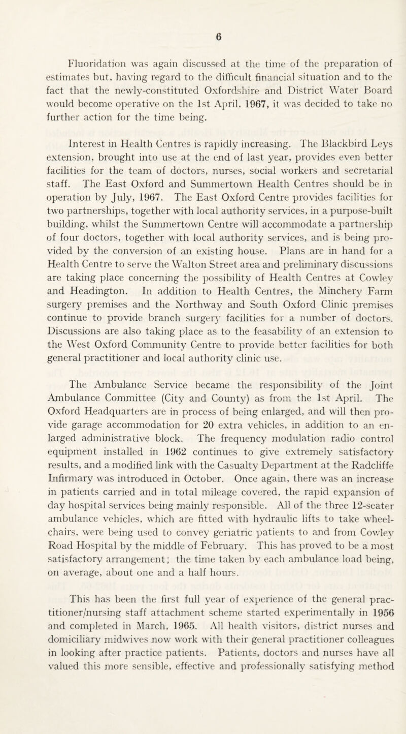 Fluoridation was again discussed at the time of the preparation of estimates but, having regard to the difficult financial situation and to the fact that the newly-constituted Oxfordshire and District Water Board would become operative on the 1st April, 1967, it was decided to take no further action for the time being. Interest in Health Centres is rapidly increasing. The Blackbird Leys extension, brought into use at the end of last year, provides even better facilities for the team of doctors, nurses, social workers and secretarial staff. The East Oxford and Summertown Health Centres should be in operation by July, 1967. The East Oxford Centre provides facilities for two partnerships, together with local authority services, in a purpose-built building, whilst the Summertown Centre will accommodate a. partnership of four doctors, together with local authority services, and is being pro¬ vided by the conversion of an existing house. Plans are in hand for a Health Centre to serve the Walton Street area and preliminary discussions are taking place concerning the possibility of Health Centres at Cowley and Headington. In addition to Health Centres, the Minchery Farm surgery premises and the Northway and South Oxford Clinic premises continue to provide branch surgery facilities for a number of doctors. Discussions are also taking place as to the feasability of an extension to the West Oxford Community Centre to provide better facilities for both general practitioner and local authority clinic use. The Ambulance Service became the responsibility of the Joint Ambulance Committee (City and County) as from the 1st April. The Oxford Headquarters are in process of being enlarged, and will then pro¬ vide garage accommodation for 20 extra vehicles, in addition to an en¬ larged administrative block. The frequency modulation radio control equipment installed in 1962 continues to give extremely satisfactory results, and a modified link with the Casualty Department at the Radcliffe Infirmary was introduced in October. Once again, there was an increase in patients carried and in total mileage covered, the rapid expansion of day hospital services being mainly responsible. All of the three 12-seater ambulance vehicles, which are fitted with hydraulic lifts to take wheel¬ chairs, were being used to convey geriatric patients to and from Cov/ley Road Hospital by the middle of February. This has proved to be a most satisfactory arrangement; the time taken by each ambulance load being, on average, about one and a half hours. This has been the first full year of experience of the general prac¬ titioner/nursing staff attachment scheme started experimentally in 1956 and completed in March, 1965. All health visitors, district nurses and domiciliary midwives now work with their general practitioner colleagues in looking after practice patients. Patients, doctors and nurses have all valued this more sensible, effective and professionally satisfying method
