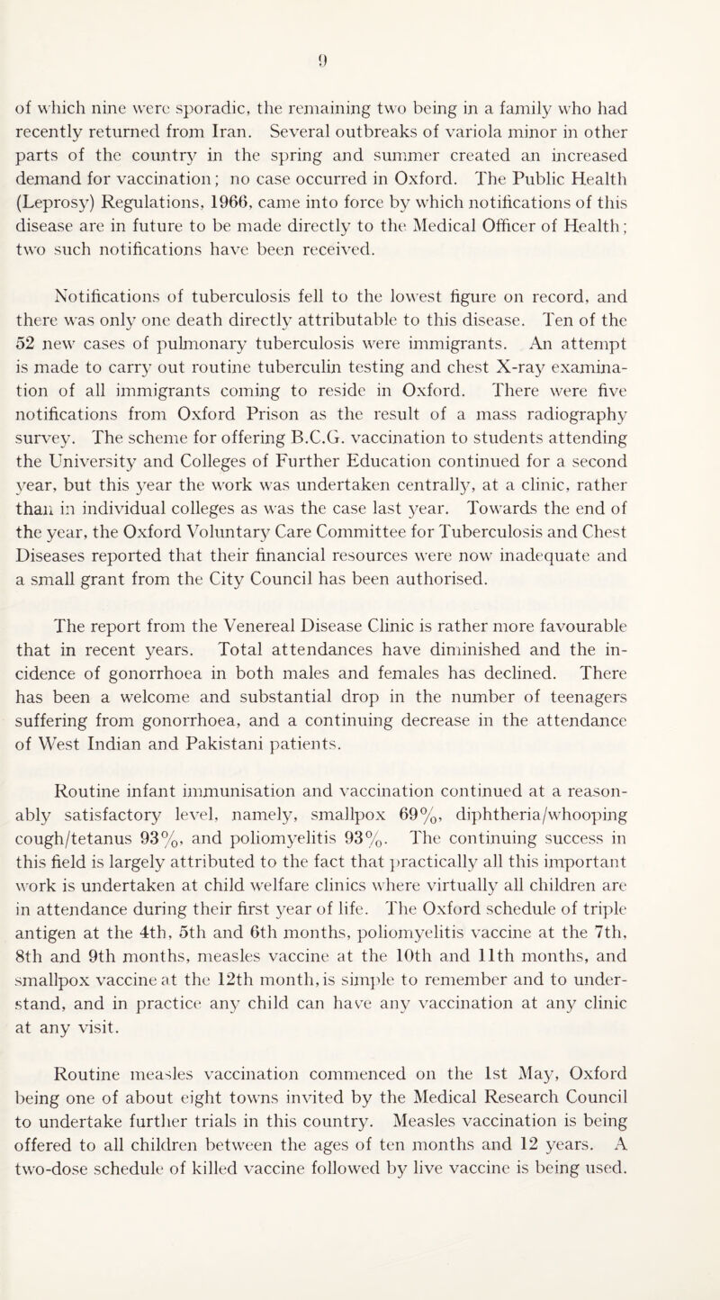 recently returned from Iran. Several outbreaks of variola minor in other parts of the country in the spring and summer created an increased demand for vaccination; no case occurred in Oxford. The Public Health (Leprosy) Regulations, 1966, came into force by which notifications of this disease are in future to be made directly to the Medical Officer of Health; two such notifications have been received. Notifications of tuberculosis fell to the lowest figure on record, and there was only one death directly attributable to this disease. Ten of the 52 new cases of pulmonary tuberculosis were immigrants. An attempt is made to carry out routine tuberculin testing and chest X-ray examina¬ tion of all immigrants coming to reside in Oxford. There were five notifications from Oxford Prison as the result of a mass radiography survey. The scheme for offering B.C.G. vaccination to students attending the University and Colleges of Further Education continued for a second year, but this year the work was undertaken centrally, at a clinic, rather than in individual colleges as was the case last year. Towards the end of the year, the Oxford Voluntary Care Committee for Tuberculosis and Chest Diseases reported that their financial resources were now inadequate and a small grant from the City Council has been authorised. The report from the Venereal Disease Clinic is rather more favourable that in recent years. Total attendances have diminished and the in¬ cidence of gonorrhoea in both males and females has declined. There has been a welcome and substantial drop in the number of teenagers suffering from gonorrhoea, and a continuing decrease in the attendance of West Indian and Pakistani patients. Routine infant immunisation and vaccination continued at a reason¬ ably satisfactory level, namely, smallpox 69%, diphtheria/whooping cough/tetanus 93%, and poliomyelitis 93%. The continuing success in this field is largely attributed to the fact that practically all this important work is undertaken at child welfare clinics where virtually all children are in attendance during their first year of life. The Oxford schedule of triple antigen at the 4th, 5th and 6th months, poliomyelitis vaccine at the 7th, 8th and 9th months, measles vaccine at the 10th and 11th months, and smallpox vaccine at the 12th month, is simple to remember and to under¬ stand, and in practice any child can have any vaccination at any clinic at any visit. Routine measles vaccination commenced on the 1st May, Oxford being one of about eight towns invited by the Medical Research Council to undertake further trials in this country. Measles vaccination is being offered to all children between the ages of ten months and 12 years. A two-dose schedule of killed vaccine followed by live vaccine is being used.