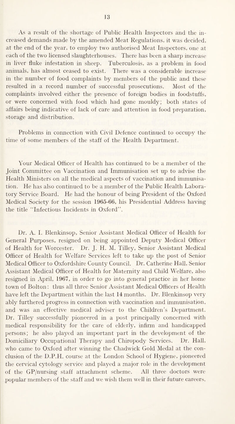 As a result of the shortage of Public Health Inspectors and the in¬ creased demands made by the amended Meat Regulations, it was decided, at the end of the year, to employ two authorised Meat Inspectors, one at each of the two licensed slaughterhouses. There has been a sharp increase in liver fluke infestation in sheep. Tuberculosis, as a problem in food animals, has almost ceased to exist. There was a considerable increase in the number of food complaints by members of the public and these resulted in a record number of successful prosecutions. Most of the complaints involved either the presence of foreign bodies in foodstuffs, or were concerned with food which had gone mouldy; both states of affairs being indicative of lack of care and attention in food preparation, storage and distribution. Problems in connection with Civil Defence continued to occupy the time of some members of the staff of the Health Department. Your Medical Officer of Health has continued to be a member of the Joint Committee on Vaccination and Immunisation set up to advise the Health Ministers on all the medical aspects of vaccination and immunisa¬ tion. He has also continued to be a member of the Public Health Labora¬ tory Service Board. He had the honour of being President of the Oxford Medical Society for the session 1965-66, his Presidential Address having the title “Infectious Incidents in Oxford”. Dr. A. I. Blenkinsop, Senior Assistant Medical Officer of Health for General Purposes, resigned on being appointed Deputy Medical Officer of Health for Worcester. Dr. J. H. M. Tilley, Senior Assistant Medical Officer of Health for Welfare Services left to take up the post of Senior Medical Officer to Oxfordshire County Council. Dr. Catherine Hall, Senior Assistant Medical Officer of Health for Maternity and Child Welfare, also resigned in April, 1967, in order to go into general practice in her home town of Bolton: thus all three Senior Assistant Medical Officers of Health have left the Department within the last 14 months. Dr. Blenkinsop very ably furthered progress in connection with vaccination and immunisation, and was an effective medical adviser to the Children’s Department. Dr. Tilley successfully pioneered in a post principally concerned with medical responsibility for the care of elderly, infirm and handicapped persons; he also played an important part in the development of the Domiciliary Occupational Therapy and Chiropody Services. Dr. Hall, who came to Oxford after winning the Chadwick Gold Medal at the con¬ clusion of the D.P.H. course at the London School of Hygiene, pioneered the cervical cytology service and played a major role in the development of the GP/nursing staff attachment scheme. All three doctors were popular members of the staff and we wish them well in their future careers.