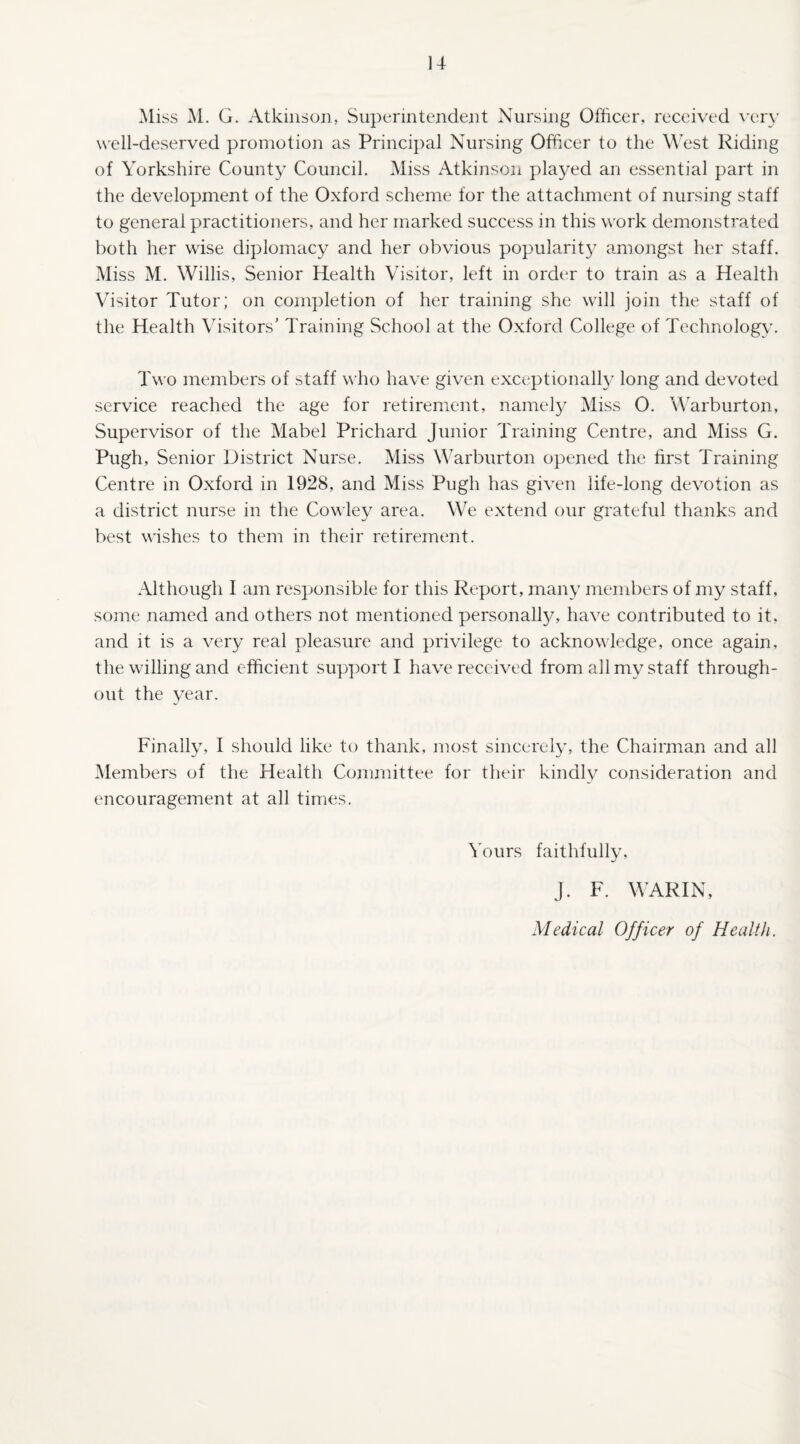 14- Miss M. G. Atkinson, Superintendent Nursing Officer, received very well-deserved promotion as Principal Nursing Officer to the West Riding of Yorkshire County Council. Miss Atkinson played an essential part in the development of the Oxford scheme for the attachment of nursing staff to general practitioners, and her marked success in this work demonstrated both her wise diplomacy and her obvious popularity amongst her staff. Miss M. Willis, Senior Health Visitor, left in order to train as a Health Visitor Tutor; on completion of her training she will join the staff of the Health Visitors' Training School at the Oxford College of Technology. Two members of staff who have given exceptionally long and devoted service reached the age for retirement, namely Miss 0. Warburton, Supervisor of the Mabel Prichard Junior Training Centre, and Miss G. Pugh, Senior District Nurse. Miss Warburton opened the first Training Centre in Oxford in 1928, and Miss Pugh has given life-long devotion as a district nurse in the Cowley area. We extend our grateful thanks and best wishes to them in their retirement. Although I am responsible for this Report, many members of my staff, some named and others not mentioned personalty, have contributed to it, and it is a very real pleasure and privilege to acknowledge, once again, the willing and efficient support I have received from all my staff through¬ out the year. Finally, I should like to thank, most sincerely, the Chairman and all Members of the Health Committee for their kindly consideration and encouragement at all times. Yours faithfully, J. F. WARIN, Medical Officer of Health.