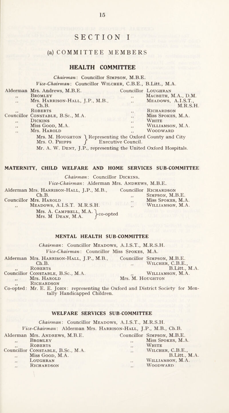 SECTION I (a) COMMITTEE MEMBERS HEALTH COMMITTEE Chairman: Councillor Simpson, M.B.E. Vice-Chairman: Councillor Wilcher, C.B.E., B.Litt., M.A. Alderman Mrs. Andrews, M.B.E. ,, Bromley ,, Mrs. Harrison-Hall, J.P., M.B., Ch.B. ,, Roberts Councillor Constable, B.Sc., M.A. ,, Dickins ,, Miss Good, M.A. ,, Mrs. Harold Councillor Loughran ,, Macbeth, M.A., D.M. ,, Meadows, A.I.S.T., M.R.S.H. ,, Richardson ,, Miss Spokes, M.A. ,, White ,, Williamson, M.A. ,, Woodward Mrs. M. Houghton \ Representing the Oxford County and City Mrs. O. Phipps / Executive Council. Mr. A. W. Dent, J.P., representing the United Oxford Hospitals. MATERNITY, CHILD WELFARE AND HOME SERVICES SUB COMMITTEE Chairman: Councillor Dickins. Vice-Chairman: Alderman Mrs. Andrews, M.B.E. Alderman Mrs. Harrison-Hall, J.P., M.B., Ch.B. Councillor Mrs. Harold Meadows, A.I.S.T. M.R.S.H. Councillor Richardson ,, Simpson, M.B.E. ,, Miss Spokes, M.A. ,, Williamson, M.A. Mrs. A. Campbell, M.A. Mrs. M Dean, M.A. \ / co-opted MENTAL HEALTH SUB COMMITTEE Chairman: Councillor Meadows, A.I.S.T., M.R.S.H. Vice-Chairman: Councillor Miss Spokes, M.A. Alderman Mrs. Harrison-Hall, J.P., M.B., Councillor Simpson, M.B.E. Ch.B. ,, Wilcher, C.B.E., ,, Roberts B.Litt., M.A. Councillor Constable, B.Sc., M.A. ,, Williamson, M.A. ,, Mrs. Harold Mrs. M. Houghton ,, Richardson Co-opted: Mr. E. E. John: representing the Oxford and District Society for Men¬ tally Handicapped Children. WELFARE SERVICES SUB COMMITTEE Chairman: Councillor Meadows, A.I.S.T., M.R.S.H. Vice-Chairman: Alderman Mrs. Harrison-Hall, J.P., M.B., Ch.B. Alderman Mrs. Andrews, M.B.E. Councillor Simpson, M.B.E. ,, Bromley ,, Miss Spokes, M.A. ,, Roberts ,, White Councillor Constable, B.Sc., M.A. ,, Wilcher, C.B.E., ,, Miss Good, M.A. B.Litt., 1\ ,, Loughran ,, Williamson, M.A. ,, Richardson ,, Woodward