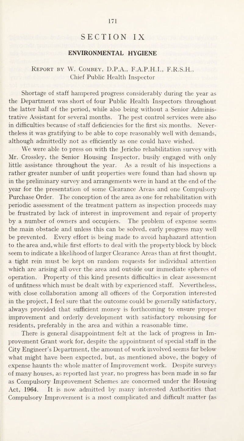 SECTION IX ENVIRONMENTAL HYGIENE Report by W. Combey, D.P.A., F.A.P.H.I., F.R.S.H., Chief Public Health Inspector Shortage of staff hampered progress considerably during the year as the Department was short of four Public Health Inspectors throughout the latter half of the period, while also being without a Senior Adminis¬ trative iVssistant for several months. The pest control services were also in difficulties because of staff deficiencies for the first six months. Never¬ theless it was gratifying to be able to cope reasonably well with demands, although admittedly not as efficiently as one could have wished. We were able to press on with the Jericho rehabilitation survey with Mr. Crossley, the Senior Housing Inspector, busify engaged with only little assistance throughout the year. As a result of his inspections a rather greater number of unfit properties were found than had shown up in the preliminary survey and arrangements were in hand at the end of the year for the presentation of some Clearance Areas and one Compulsory Purchase Order. The conception of the area as one for rehabilitation with periodic assessment of the treatment pattern as inspection proceeds may be frustrated by lack of interest in improvement and repair of property by a number of owners and occupiers. The problem of expense seems the main obstacle and unless this can be solved, early progress may well be prevented. Every effort is being made to avoid haphazard attention to the area and, while first efforts to deal with the property block by block seem to indicate a likelihood of larger Clearance Areas than at first thought, a tight rein must be kept on random requests for individual attention which are arising all over the area and outside our immediate spheres of operation. Property of this kind presents difficulties in clear assessment of unfitness which must be dealt with by experienced staff. Nevertheless, with close collaboration among all officers of the Corporation interested in the project, I feel sure that the outcome could be generally satisfactory, always provided that sufficient money is forthcoming to ensure proper improvement and orderly development with satisfactory rehousing for residents, preferably in the area and within a reasonable time. There is general disappointment felt at the lack of progress in Im¬ provement Grant work for, despite the appointment of special staff in the City Engineer’s Department, the amount of work involved seems far below what might have been expected, but, as mentioned above, the bogey of expense haunts the whole matter of Improvement work. Despite surveys of many houses, as reported last year, no progress has been made in so far as Compulsory Improvement Schemes are concerned under the Housing Act, 1964. It is now admitted by many interested Authorities that Compulsory Improvement is a most complicated and difficult matter (as