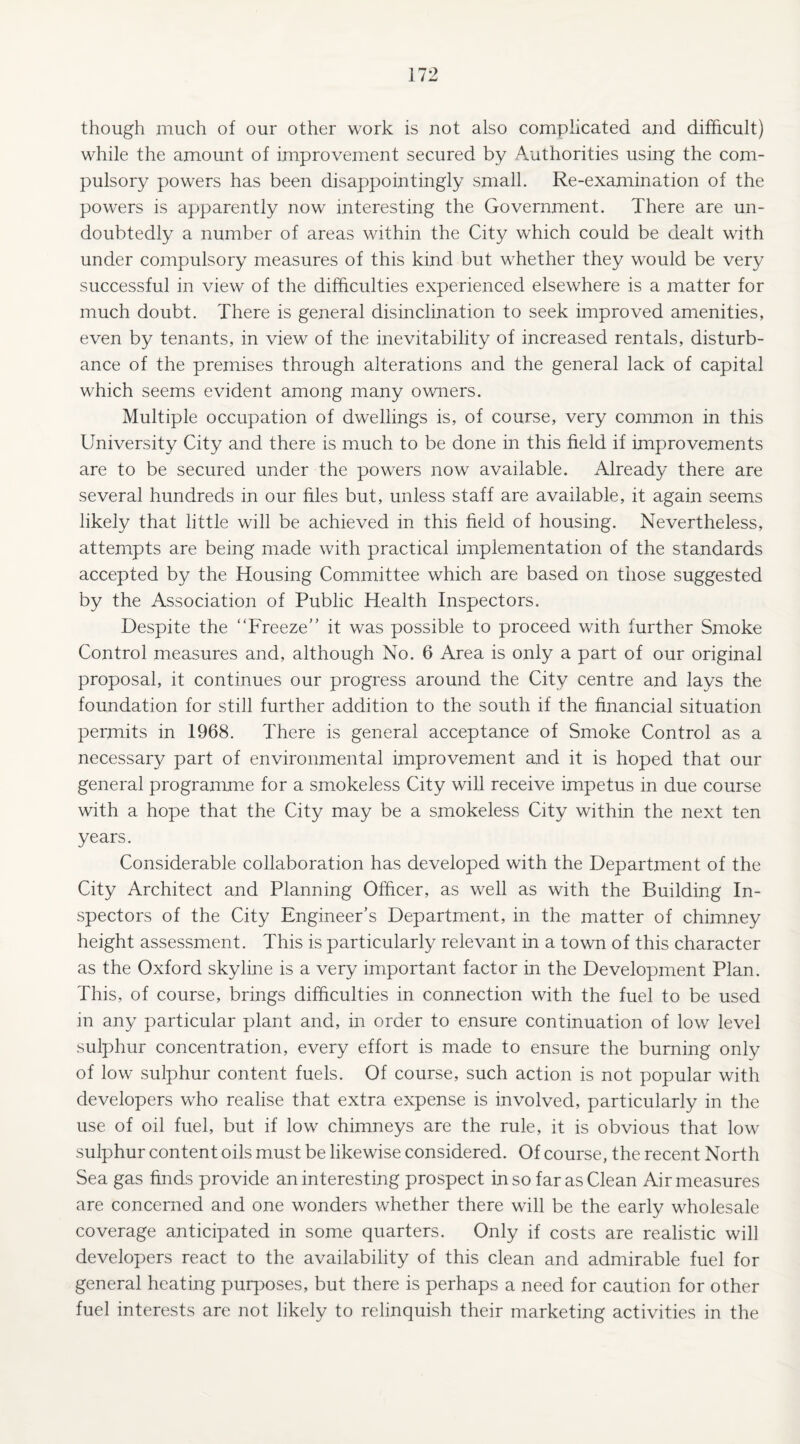 though much of our other work is not also complicated and difficult) while the amount of improvement secured by Authorities using the com¬ pulsory powers has been disappointingly small. Re-examination of the powers is apparently now interesting the Government. There are un¬ doubtedly a number of areas within the City which could be dealt with under compulsory measures of this kind but whether they would be very successful in view of the difficulties experienced elsewhere is a matter for much doubt. There is general disinclination to seek improved amenities, even by tenants, in view of the inevitability of increased rentals, disturb¬ ance of the premises through alterations and the general lack of capital which seems evident among many owners. Multiple occupation of dwellings is, of course, very common in this University City and there is much to be done in this field if improvements are to be secured under the powers now available. Already there are several hundreds in our files but, unless staff are available, it again seems likely that little will be achieved in this field of housing. Nevertheless, attempts are being made with practical implementation of the standards accepted by the Housing Committee which are based on those suggested by the Association of Public Health Inspectors. Despite the “Freeze” it was possible to proceed with further Smoke Control measures and, although No. 6 Area is only a part of our original proposal, it continues our progress around the City centre and lays the foundation for still further addition to the south if the financial situation permits in 1968. There is general acceptance of Smoke Control as a necessary part of environmental improvement and it is hoped that our general programme for a smokeless City will receive impetus in due course with a hope that the City may be a smokeless City within the next ten years. Considerable collaboration has developed with the Department of the City Architect and Planning Officer, as well as with the Building In¬ spectors of the City Engineer’s Department, in the matter of chimney height assessment. This is particularly relevant in a town of this character as the Oxford skyline is a very important factor in the Development Plan. This, of course, brings difficulties in connection with the fuel to be used in any particular plant and, in order to ensure continuation of low level sulphur concentration, every effort is made to ensure the burning only of low sulphur content fuels. Of course, such action is not popular with developers who realise that extra expense is involved, particularly in the use of oil fuel, but if low chimneys are the rule, it is obvious that low sulphur content oils must be likewise considered. Of course, the recent North Sea gas finds provide an interesting prospect in so far as Clean Air measures are concerned and one wonders whether there will be the early wholesale coverage anticipated in some quarters. Only if costs are realistic will developers react to the availability of this clean and admirable fuel for general heating purposes, but there is perhaps a need for caution for other fuel interests are not likely to relinquish their marketing activities in the