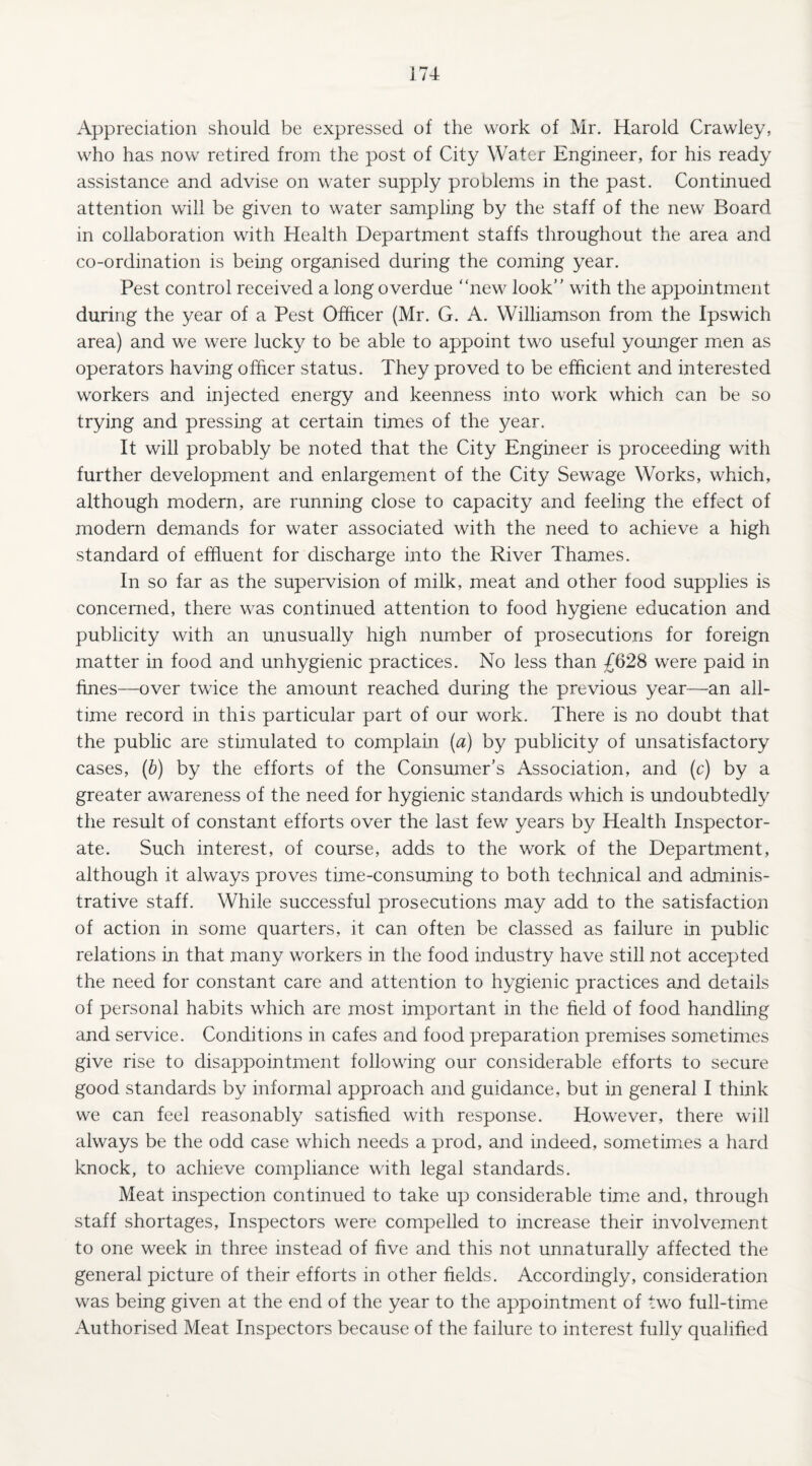 Appreciation should be expressed of the work of Mr. Harold Crawley, who has now retired from the post of City Water Engineer, for his ready assistance and advise on water supply problems in the past. Continued attention will be given to water sampling by the staff of the new Board in collaboration with Health Department staffs throughout the area and co-ordination is being organised during the coming year. Pest control received a long overdue “new look’’ with the appointment during the year of a Pest Officer (Mr. G. A. Williamson from the Ipswich area) and we were lucky to be able to appoint two useful younger men as operators having officer status. They proved to be efficient and interested workers and injected energy and keenness into work which can be so trying and pressing at certain times of the year. It will probably be noted that the City Engineer is proceeding with further development and enlargement of the City Sewage Works, which, although modern, are running close to capacity and feeling the effect of modern demands for water associated with the need to achieve a high standard of effluent for discharge into the River Thames. In so far as the supervision of milk, meat and other food supplies is concerned, there was continued attention to food hygiene education and publicity with an unusually high number of prosecutions for foreign matter in food and unhygienic practices. No less than £628 were paid in fines—over twice the amount reached during the previous year—an all- time record in this particular part of our work. There is no doubt that the public are stimulated to complain (a) by publicity of unsatisfactory cases, (b) by the efforts of the Consumer’s Association, and (c) by a greater awareness of the need for hygienic standards which is undoubtedly the result of constant efforts over the last few years by Health Inspector¬ ate. Such interest, of course, adds to the work of the Department, although it always proves time-consuming to both technical and adminis¬ trative staff. While successful prosecutions may add to the satisfaction of action in some quarters, it can often be classed as failure in public relations in that many workers in the food industry have still not accepted the need for constant care and attentioir to hygienic practices and details of personal habits which are most important in the field of food handling and service. Conditions in cafes and food preparation premises sometimes give rise to disappointment following our considerable efforts to secure good standards by informal approach and guidance, but in general I think we can feel reasonably satisfied with response. However, there will always be the odd case which needs a prod, and indeed, sometimes a hard knock, to achieve compliance with legal standards. Meat inspection continued to take up considerable time and, through staff shortages, Inspectors were compelled to increase their involvement to one week in three instead of five and this not unnaturally affected the general picture of their efforts in other fields. Accordingly, consideration was being given at the end of the year to the appointment of two full-time Authorised Meat Inspectors because of the failure to interest fully qualified