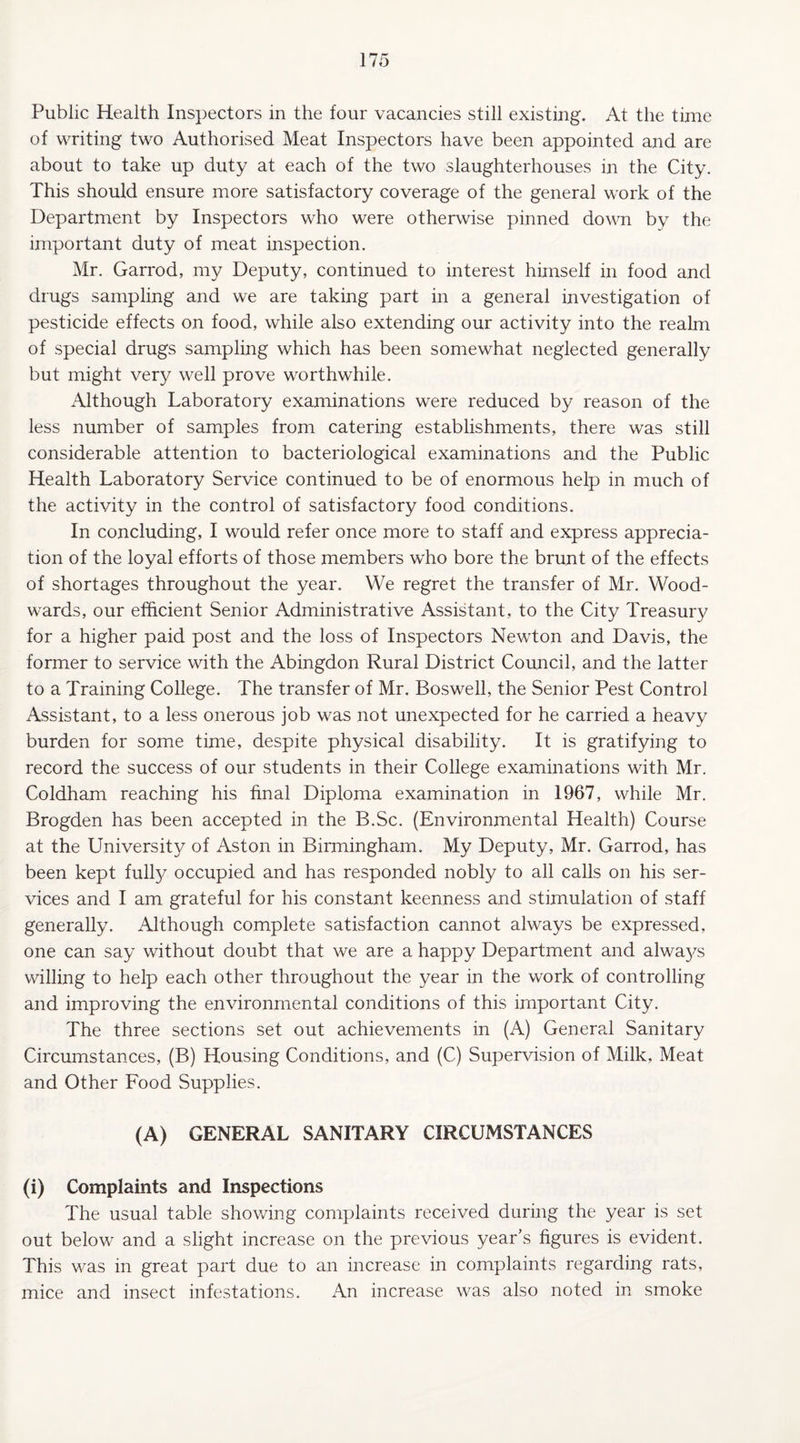 Public Health Inspectors in the four vacancies still existing. At the time of writing two Authorised Meat Inspectors have been appointed and are about to take up duty at each of the two slaughterhouses in the City. This should ensure more satisfactory coverage of the general work of the Department by Inspectors who were otherwise pinned down by the important duty of meat inspection. Mr. Garrod, my Deputy, continued to interest himself in food and drugs sampling and we are taking part in a general investigation of pesticide effects on food, while also extending our activity into the realm of special drugs sampling which has been somewhat neglected generally but might very well prove worthwhile. Although Laboratory examinations were reduced by reason of the less number of samples from catering establishments, there was still considerable attention to bacteriological examinations and the Public Health Laboratory Service continued to be of enormous help in much of the activity in the control of satisfactory food conditions. In concluding, I would refer once more to staff and express apprecia¬ tion of the loyal efforts of those members who bore the brunt of the effects of shortages throughout the year. We regret the transfer of Mr. Wood¬ wards, our efficient Senior Administrative Assistant, to the City Treasury for a higher paid post and the loss of Inspectors Newton and Davis, the former to service with the Abingdon Rural District Council, and the latter to a Training College. The transfer of Mr. Boswell, the Senior Pest Control Assistant, to a less onerous job was not unexpected for he carried a heavy burden for some time, despite physical disability. It is gratifying to record the success of our students in their College examinations with Mr. Coldham reaching his final Diploma examination in 1967, while Mr. Brogden has been accepted in the B.Sc. (Environmental Health) Course at the University of Aston in Birmingham. My Deputy, Mr. Garrod, has been kept fully occupied and has responded nobly to all calls on his ser¬ vices and I am grateful for his constant keenness and stimulation of staff generally. Although complete satisfaction cannot always be expressed, one can say without doubt that we are a happy Department and alwa}^s willing to help each other throughout the year in the work of controlling and improving the environmental conditions of this important City. The three sections set out achievements in (A) General Sanitary Circumstances, (B) Housing Conditions, and (C) Supervision of Milk, Meat and Other Food Supplies. (A) GENERAL SANITARY CIRCUMSTANCES (i) Complaints and Inspections The usual table showing complaints received during the year is set out below and a slight increase on the previous year’s figures is evident. This was in great part due to an increase in complaints regarding rats, mice and insect infestations. An increase was also noted in smoke
