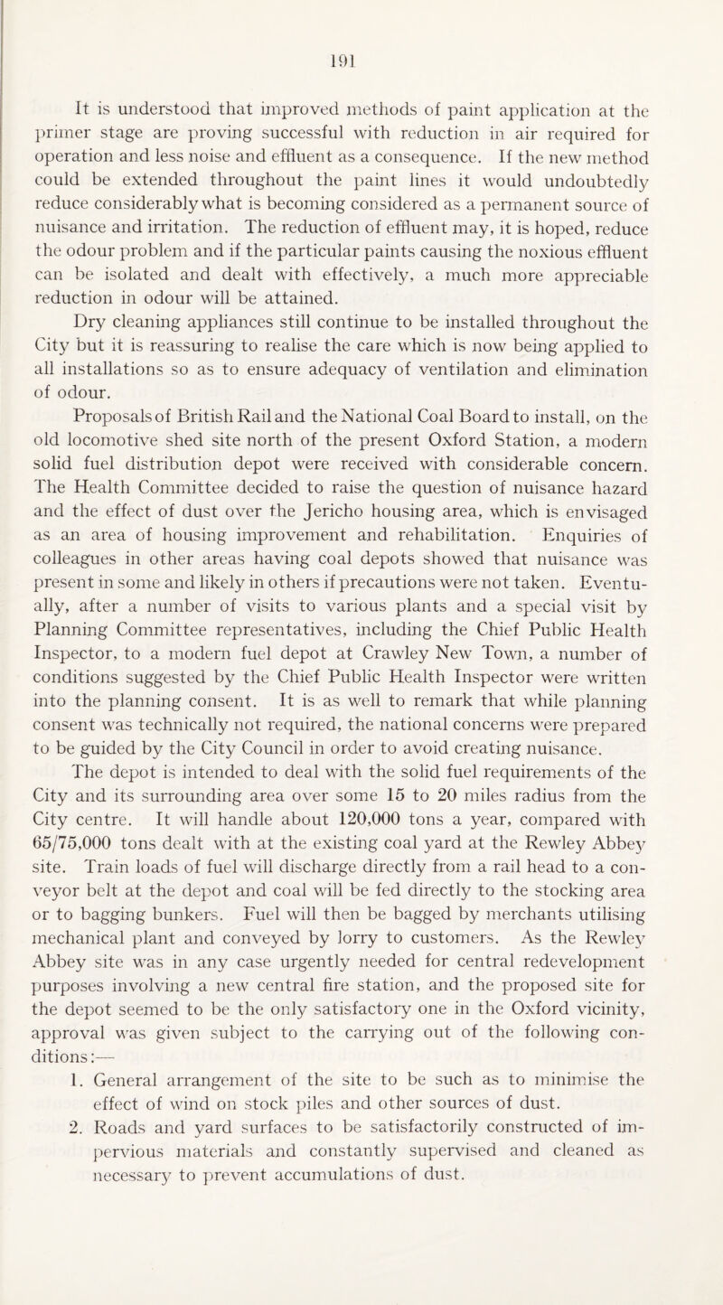 It is understood that improved methods of paint application at the primer stage are proving successful with reduction in air required for operation and less noise and effluent as a consequence. If the new method could be extended throughout the paint lines it would undoubtedly reduce considerably what is becoming considered as a permanent source of nuisance and irritation. The reduction of effluent may, it is hoped, reduce the odour problem and if the particular paints causing the noxious effluent can be isolated and dealt with effectively, a much more appreciable reduction in odour will be attained. Dry cleaning appliances still continue to be installed throughout the City but it is reassuring to realise the care which is now being applied to all installations so as to ensure adequacy of ventilation and elimination of odour. Proposals of British Rail and the National Coal Board to install, on the old locomotive shed site north of the present Oxford Station, a modern solid fuel distribution depot were received with considerable concern. The Health Committee decided to raise the question of nuisance hazard and the effect of dust over the Jericho housing area, which is envisaged as an area of housing improvement and rehabilitation. Enquiries of colleagues in other areas having coal depots showed that nuisance was present in some and likely in others if precautions were not taken. Eventu¬ ally, after a number of visits to various plants and a special visit by Planning Committee representatives, including the Chief Public Health Inspector, to a modern fuel depot at Crawley New Town, a number of conditions suggested by the Chief Public Health Inspector were written into the planning consent. It is as well to remark that while planning consent was technically not required, the national concerns were prepared to be guided by the City Council in order to avoid creating nuisance. The depot is intended to deal with the solid fuel requirements of the City and its surrounding area over some 15 to 20 miles radius from the City centre. It will handle about 120,000 tons a year, compared with 65/75,000 tons dealt with at the existing coal yard at the Rewley Abbey site. Train loads of fuel will discharge directly from a rail head to a con¬ veyor belt at the depot and coal will be fed directly to the stocking area or to bagging bunkers. Fuel will then be bagged by merchants utilising mechanical plant and conveyed by lorry to customers. As the Rewley Abbey site was in any case urgently needed for central redevelopment purposes involving a new central fire station, and the proposed site for the depot seemed to be the only satisfactory one in the Oxford vicinity, approval was given subject to the carrying out of the following con¬ ditions :— 1. General arrangement of the site to be such as to minimise the effect of wind on stock piles and other sources of dust. 2. Roads and yard surfaces to be satisfactorily constructed of im¬ pervious materials and constantly supervised and cleaned as necessary to prevent accumulations of dust.