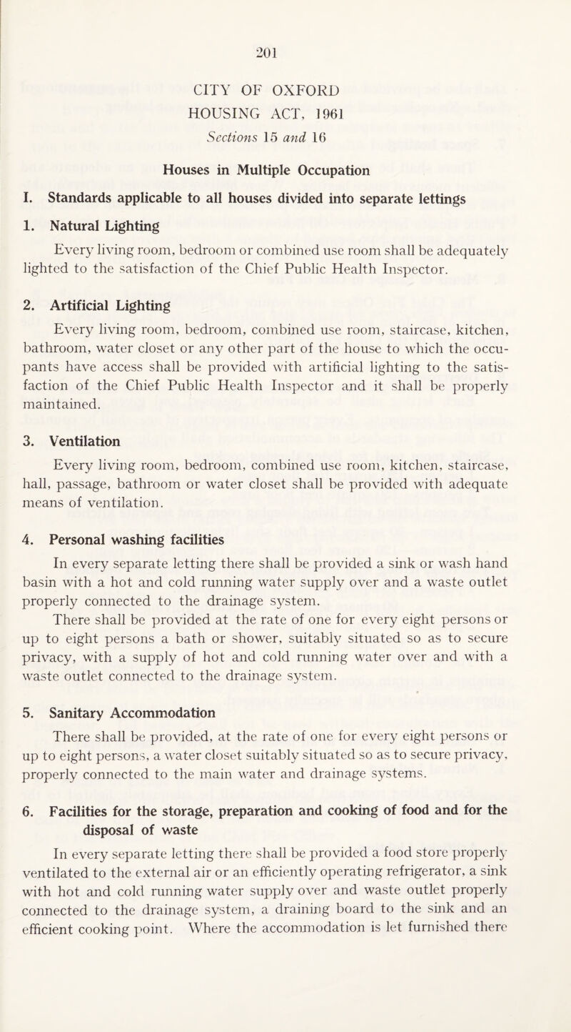 CITY OF OXFORD HOUSING ACT, 1961 Sections 15 and 16 Houses in Multiple Occupation I. Standards applicable to all houses divided into separate lettings 1. Natural Lighting Every living room, bedroom or combined use room shall be adequately lighted to the satisfaction of the Chief Public Health Inspector. 2. Artificial Lighting Every living room, bedroom, combined use room, staircase, kitchen, bathroom, water closet or any other part of the house to which the occu¬ pants have access shall be provided with artificial lighting to the satis¬ faction of the Chief Public Health Inspector and it shall be properly maintained. 3. Ventilation Every living room, bedroom, combined use room, kitchen, staircase, hall, passage, bathroom or water closet shall be provided with adequate means of ventilation. 4. Personal washing facilities In every separate letting there shall be provided a sink or wash hand basin with a hot and cold running water supply over and a waste outlet properly connected to the drainage system. There shall be provided at the rate of one for every eight persons or up to eight persons a bath or shower, suitably situated so as to secure privacy, with a supply of hot and cold running water over and with a waste outlet connected to the drainage system. 5. Sanitary Accommodation There shall be provided, at the rate of one for every eight persons or up to eight persons, a water closet suitably situated so as to secure privacy, properly connected to the main water and drainage systems. 6. Facilities for the storage, preparation and cooking of food and for the disposal of waste In every separate letting there shall be provided a food store properly ventilated to the external air or an efficiently operating refrigerator, a sink with hot and cold running water supply over and waste outlet properly connected to the drainage system, a draining board to the sink and an efficient cooking point. Where the accommodation is let furnished there