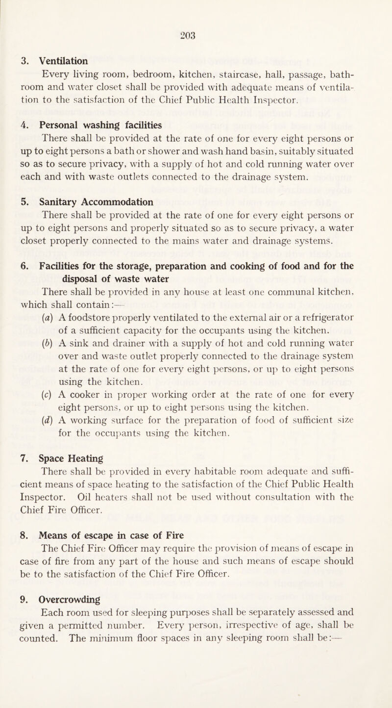 3. Ventilation Every living room, bedroom, kitchen, staircase, hall, passage, bath¬ room and water closet shall be provided with adequate means of ventila¬ tion to the satisfaction of the Chief Public Health Inspector. 4. Personal washing facilities There shall be provided at the rate of one for every eight persons or up to eight persons a bath or shower and wash hand basin, suitably situated so as to secure privacy, with a supply of hot and cold running water over each and with waste outlets connected to the drainage system. 5. Sanitary Accommodation There shall be provided at the rate of one for every eight persons or up to eight persons and properly situated so as to secure privacy, a water closet properly connected to the mains water and drainage systems. 6. Facilities for the storage, preparation and cooking of food and for the disposal of waste water There shall be provided in any house at least one communal kitchen, which shall contain:— (a) A foodstore properly ventilated to the external air or a refrigerator of a sufficient capacity for the occupants using the kitchen. (b) A sink and drainer with a supply of hot and cold running water over and waste outlet properly connected to the drainage system at the rate of one for every eight persons, or up to eight persons using the kitchen. (c) A cooker in proper working order at the rate of one for every eight persons, or up to eight persons using the kitchen. (d) A working surface for the preparation of food of sufficient size for the occupants using the kitchen. 7. Space Heating There shall be provided in every habitable room adequate and suffi¬ cient means of space heating to the satisfaction of the Chief Public Health Inspector. Oil heaters shall not be used without consultation with the Chief Fire Officer. 8. Means of escape in case of Fire The Chief Fire Officer may require the provision of means of escape in case of fire from any part of the house and such means of escape should be to the satisfaction of the Chief Fire Officer. 9. Overcrowding Each room used for sleeping purposes shall be separately assessed and given a permitted number. Every person, irrespective of age, shall be counted. The minimum floor spaces in any sleeping room shall be:—