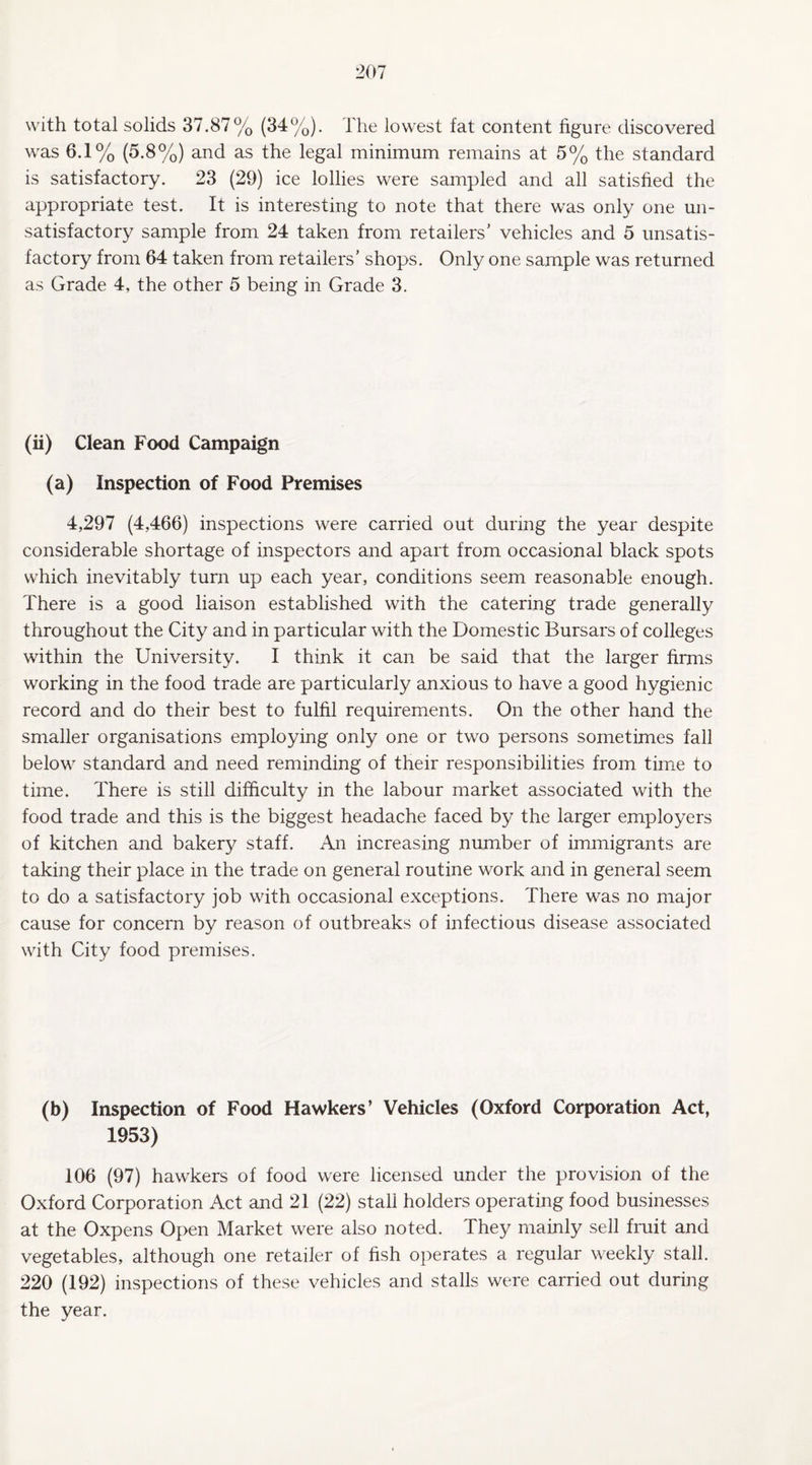 with total solids 37.87% (34%). l'he lowest fat content figure discovered was 6.1% (5.8%) and as the legal minimum remains at 5% the standard is satisfactory. 23 (29) ice lollies were sampled and all satisfied the appropriate test. It is interesting to note that there was only one un¬ satisfactory sample from 24 taken from retailers’ vehicles and 5 unsatis¬ factory from 64 taken from retailers' shops. Only one sample was returned as Grade 4, the other 5 being in Grade 3. (ii) Clean Food Campaign (a) Inspection of Food Premises 4,297 (4,466) inspections were carried out during the year despite considerable shortage of inspectors and apart from occasional black spots which inevitably turn up each year, conditions seem reasonable enough. There is a good liaison established with the catering trade generally throughout the City and in particular with the Domestic Bursars of colleges within the University. I think it can be said that the larger firms working in the food trade are particularly anxious to have a good hygienic record and do their best to fulfil requirements. On the other hand the smaller organisations employing only one or two persons sometimes fall below standard and need reminding of their responsibilities from time to time. There is still difficulty in the labour market associated with the food trade and this is the biggest headache faced by the larger employers of kitchen and bakery staff. An increasing number of immigrants are taking their place in the trade on general routine work and in general seem to do a satisfactory job with occasional exceptions. There was no major cause for concern by reason of outbreaks of infectious disease associated with City food premises. (b) Inspection of Food Hawkers’ Vehicles (Oxford Corporation Act, 1953) 106 (97) hawkers of food were licensed under the provision of the Oxford Corporation Act and 21 (22) stall holders operating food businesses at the Oxpens Open Market were also noted. They mainly sell fruit and vegetables, although one retailer of fish operates a regular weekly stall. 220 (192) inspections of these vehicles and stalls were carried out during the year.