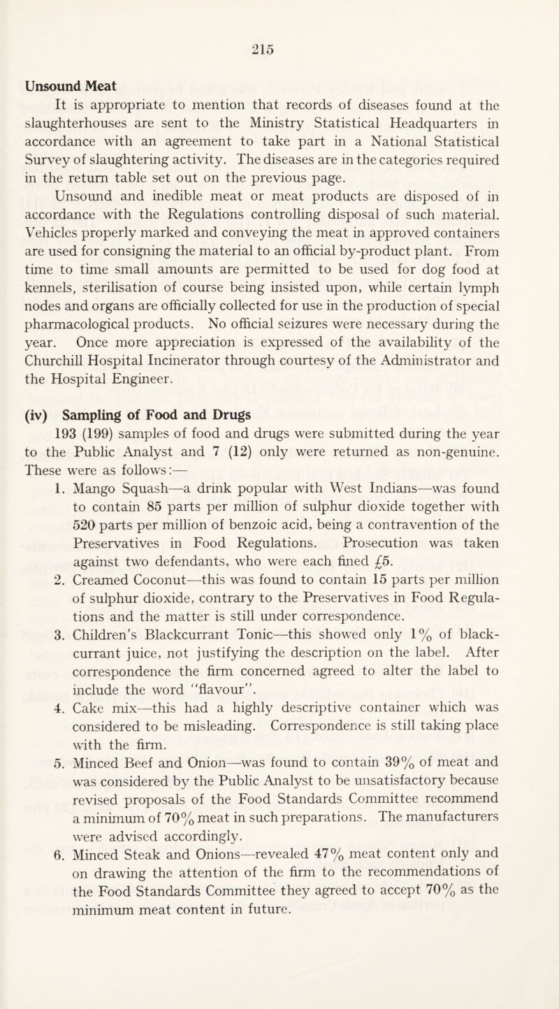 Unsound Meat It is appropriate to mention that records of diseases found at the slaughterhouses are sent to the Ministry Statistical Headquarters in accordance with an agreement to take part in a National Statistical Survey of slaughtering activity. The diseases are in the categories required in the return table set out on the previous page. Unsound and inedible meat or meat products are disposed of in accordance with the Regulations controlling disposal of such material. Vehicles properly marked and conveying the meat in approved containers are used for consigning the material to an official by-product plant. From time to time small amounts are permitted to be used for dog food at kennels, sterilisation of course being insisted upon, while certain lymph nodes and organs are officially collected for use in the production of special pharmacological products. No official seizures were necessary during the year. Once more appreciation is expressed of the availability of the Churchill Hospital Incinerator through courtesy of the Administrator and the Hospital Engineer. (iv) Sampling of Food and Drugs 193 (199) samples of food and drugs were submitted during the year to the Public Analyst and 7 (12) only were returned as non-genuine. These were as follows:— 1. Mango Squash—a drink popular with West Indians—was found to contain 85 parts per million of sulphur dioxide together with 520 parts per million of benzoic acid, being a contravention of the Preservatives in Food Regulations. Prosecution was taken against two defendants, who were each fined £5. 2. Creamed Coconut—this was found to contain 15 parts per million of sulphur dioxide, contrary to the Preservatives in Food Regula¬ tions and the matter is still under correspondence. 3. Children’s Blackcurrant Tonic—this showed only 1% of black¬ currant juice, not justifying the description on the label. After correspondence the firm concerned agreed to alter the label to include the word “flavour”. 4. Cake mix—this had a highly descriptive container which was considered to be misleading. Correspondence is still taking place with the firm. 5. Minced Beef and Onion—was found to contain 39% of meat and was considered by the Public Analyst to be unsatisfactory because revised proposals of the Food Standards Committee recommend a minimum of 70% meat in such preparations. The manufacturers were advised accordingly. 6. Minced Steak and Onions—revealed 47% meat content only and on drawing the attention of the firm to the recommendations of the Food Standards Committee they agreed to accept 70% as the minimum meat content in future.