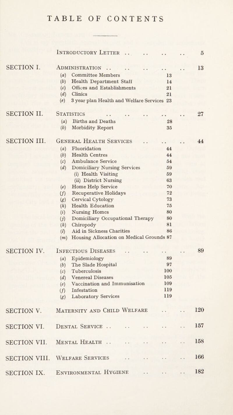 TABLE OF CONTENTS Introductory Letter .. ♦ • • • 5 SECTION I. Administration. • • • • 13 (a) Committee Members 13 (b) Health Department Staff 14 (c) Offices and Establishments 21 (d) Clinics 21 (e) 3 year plan Health and Welfare Services 23 SECTION II. Statistics . * * » * 27 {a) Births and Deaths 28 (b) Morbidity Report 35 SECTION III. General Health Services • • • • 44 (a) Fluoridation 44 (b) Health Centres 44 (o) Ambulance Service 54 (d) Domiciliary Nursing Services 59 (i) Health Visiting 59 (ii) District Nursing 63 (e) Home Help Service 70 if) Recuperative Holidays 72 (g) Cervical Cytology 73 (h) Health Education 75 (0 Nursing Homes 80 U) Domiciliary Occupational Therapy 80 (*) Chiropody 81 (l) Aid in Sickness Charities 86 (m) Housing Allocation on Medical Grounds 87 SECTION IV. Infectious Diseases « • • • 89 (a) Epidemiology 89 (b) The Slade Hospital 97 (0) Tuberculosis 100 (d) Venereal Diseases 105 (*) Vaccination and Immunisation 109 (/) Infestation 119 (g) Laboratory Services 119 SECTION V. Maternity and Child Welfare • • • • 120 SECTION VI. Dental Service • • « ♦ 157 SECTION VII. Mental Health 158 SECTION VIII. Welfare Services • • 166 SECTION IX. Environmental Hygiene • • • • 182