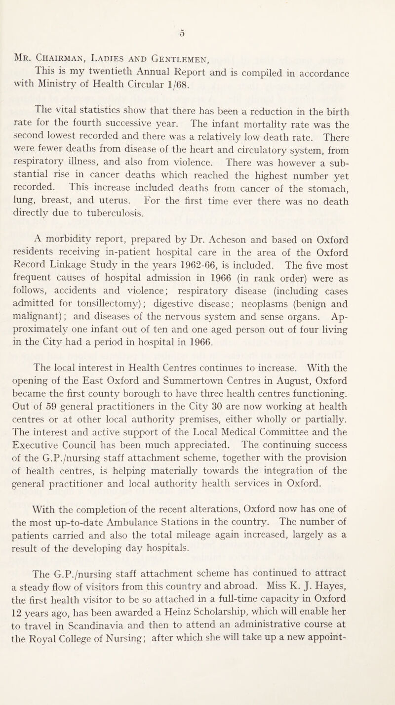 Mr. Chairman, Ladies and Gentlemen, Ihis is my twentieth Annual Report and is compiled in accordance with Ministry of Health Circular 1/68. The vital statistics show that there has been a reduction in the birth rate for the fourth successive year. The infant mortality rate was the second lowest recorded and there was a relatively low death rate. There were fewer deaths from disease of the heart and circulatory system, from respiratory illness, and also from violence. There was however a sub¬ stantial rise in cancer deaths which reached the highest number yet recorded. This increase included deaths from cancer of the stomach, lung, breast, and uterus. For the first time ever there was no death directly due to tuberculosis. A morbidity report, prepared by Dr. Acheson and based on Oxford residents receiving in-patient hospital care in the area of the Oxford Record Linkage Study in the years 1962-66, is included. The five most frequent causes of hospital admission in 1966 (in rank order) were as follows, accidents and violence; respiratory disease (including cases admitted for tonsillectomy); digestive disease; neoplasms (benign and malignant); and diseases of the nervous system and sense organs. Ap¬ proximately one infant out of ten and one aged person out of four living in the City had a period in hospital in 1966. The local interest in Health Centres continues to increase. With the opening of the East Oxford and Summertown Centres in August, Oxford became the first county borough to have three health centres functioning. Out of 59 general practitioners in the City 30 are now working at health centres or at other local authority premises, either wholly or partially. The interest and active support of the Local Medical Committee and the Executive Council has been much appreciated. The continuing success of the G.P./nursing staff attachment scheme, together with the provision of health centres, is helping materially towards the integration of the general practitioner and local authority health services in Oxford. With the completion of the recent alterations, Oxford now has one of the most up-to-date Ambulance Stations in the country. The number of patients carried and also the total mileage again increased, largely as a result of the developing day hospitals. The G.P./nursing staff attachment scheme has continued to attract a steady flow of visitors from this country and abroad. Miss K. J. Hayes, the first health visitor to be so attached in a full-time capacity in Oxford 12 years ago, has been awarded a Heinz Scholarship, which will enable her to travel in Scandinavia and then to attend an administrative course at the Royal College of Nursing; after which she will take up a new appoint-