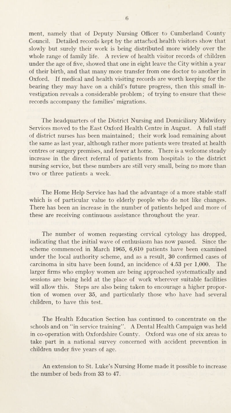 ment, namely that of Deputy Nursing Officer to Cumberland County Council. Detailed records kept by the attached health visitors show that slowly but surely their work is being distributed more widely over the whole range of family life. A review of health visitor records of children under the age of five, showed that one in eight leave the City within a year of their birth, and that many more transfer from one doctor to another in Oxford. If medical and health visiting records are worth keeping for the bearing they may have on a child's future progress, then this small in¬ vestigation reveals a considerable problem; of trying to ensure that these records accompany the families’ migrations. The headquarters of the District Nursing and Domiciliary Midwifery Services moved to the East Oxford Health Centre in August. A full staff of district nurses has been maintained; their work load remaining about the same as last year, although rather more patients were treated at health centres or surgery premises, and fewer at home. There is a welcome steady increase in the direct referral of patients from hospitals to the district nursing service, but these numbers are still very small, being no more than two or three patients a week. The Home Help Service has had the advantage of a more stable staff which is of particular value to elderly people who do not like changes. There has been an increase in the number of patients helped and more of these are receiving continuous assistance throughout the year. The number of women requesting cervical cytology has dropped, indicating that the initial wave of enthusiasm has now passed. Since the scheme commenced in March 1965, 6,610 patients have been examined under the local authority scheme, and as a result, 30 confirmed cases of carcinoma in situ have been found, an incidence of 4.53 per 1,000. The larger firms who employ women are being approached systematically and sessions are being held at the place of work wherever suitable facilities will allow this. Steps are also being taken to encourage a higher propor¬ tion of women over 35, and particularly those who have had several children, to have this test. The Health Education Section has continued to concentrate on the schools and on “in service training”. A Dental Health Campaign was held in co-operation with Oxfordshire County. Oxford was one of six areas to take part in a national survey concerned with accident prevention in children under five years of age. An extension to St. Luke’s Nursing Home made it possible to increase the number of beds from 33 to 47.