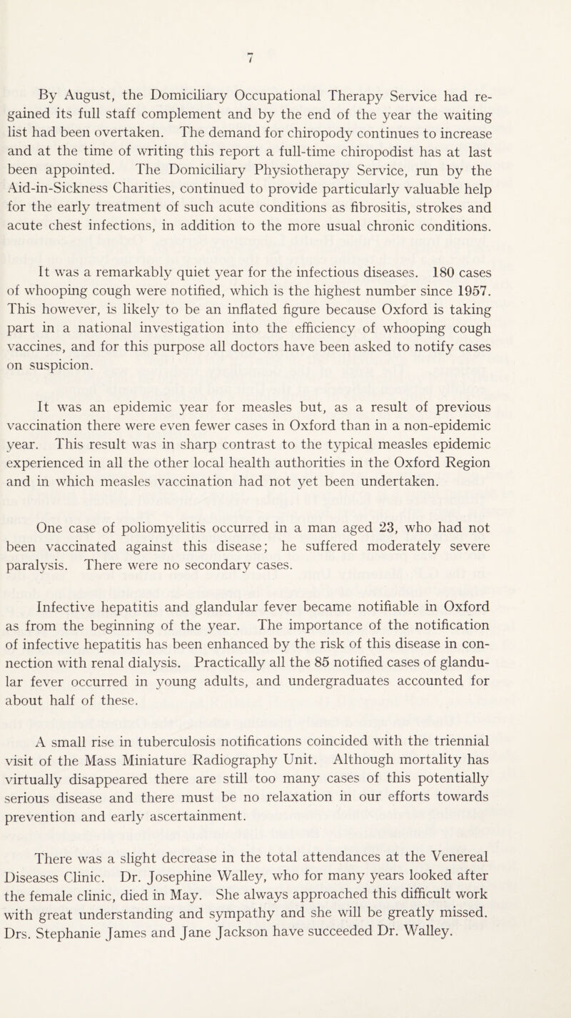 By August, the Domiciliary Occupational Therapy Service had re¬ gained its full staff complement and by the end of the year the waiting list had been overtaken. The demand for chiropody continues to increase and at the time of writing this report a full-time chiropodist has at last been appointed. The Domiciliary Physiotherapy Service, run by the Aid-in-Sickness Charities, continued to provide particularly valuable help for the early treatment of such acute conditions as fibrositis, strokes and acute chest infections, in addition to the more usual chronic conditions. It was a remarkably quiet year for the infectious diseases. 180 cases of whooping cough were notified, which is the highest number since 1957. This however, is likely to be an inflated figure because Oxford is taking part in a national investigation into the efficiency of whooping cough vaccines, and for this purpose all doctors have been asked to notify cases on suspicion. It was an epidemic year for measles but, as a result of previous vaccination there were even fewer cases in Oxford than in a non-epidemic year. This result was in sharp contrast to the typical measles epidemic experienced in all the other local health authorities in the Oxford Region and in which measles vaccination had not yet been undertaken. One case of poliomyelitis occurred in a man aged 23, who had not been vaccinated against this disease; he suffered moderately severe paralysis. There were no secondary cases. Infective hepatitis and glandular fever became notifiable in Oxford as from the beginning of the year. The importance of the notification of infective hepatitis has been enhanced by the risk of this disease in con¬ nection with renal dialysis. Practically all the 85 notified cases of glandu¬ lar fever occurred in young adults, and undergraduates accounted for about half of these. A small rise in tuberculosis notifications coincided with the triennial visit of the Mass Miniature Radiography Unit. Although mortality has virtually disappeared there are still too many cases of this potentially serious disease and there must be no relaxation in our efforts towards prevention and early ascertainment. There was a slight decrease in the total attendances at the Venereal Diseases Clinic. Dr. Josephine Walley, who for many years looked after the female clinic, died in May. She always approached this difficult work with great understanding and sympathy and she will be greatly missed. Drs. Stephanie James and Jane Jackson have succeeded Dr. Walley.