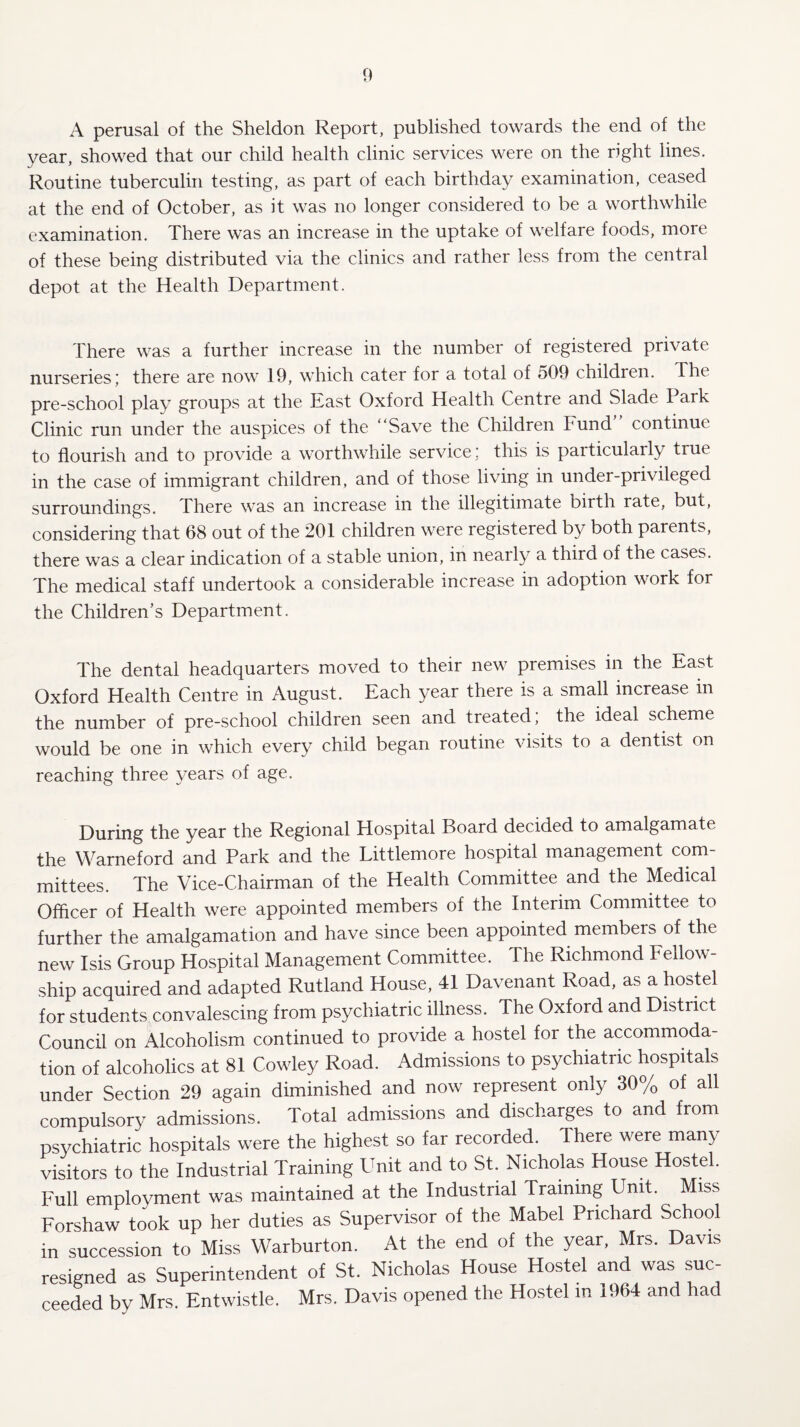 A perusal of the Sheldon Report, published towards the end of the year, showed that our child health clinic services were on the right lines. Routine tuberculin testing, as part of each birthday examination, ceased at the end of October, as it was no longer considered to be a worthwhile examination. There was an increase in the uptake of welfare foods, more of these being distributed via the clinics and rather less from the central depot at the Health Department. There was a further increase in the number of registered private nurseries j there are now 19, which cater for a total of o09 children. The pre-school play groups at the East Oxford Health Centre and Slade Park Clinic run under the auspices of the “Save the Children Fund continue to flourish and to provide a worthwhile service: this is particularly true in the case of immigrant children, and of those living in under-privileged surroundings. There was an increase in the illegitimate birth rate, buc, considering that 68 out of the 201 children were registered by both parents, there was a clear indication of a stable union, in nearly a third of the cases. The medical staff undertook a considerable increase in adoption work for the Children’s Department. The dental headquarters moved to their new premises in the East Oxford Health Centre in August. Each year there is a small increase m the number of pre-school children seen and treated, the ideal scheme would be one in which every child began routine visits to a dentist on reaching three years of age. During the year the Regional Hospital Board decided to amalgamate the Warneford and Park and the Littlemore hospital management com¬ mittees. The Vice-Chairman of the Health Committee and the Medical Officer of Health were appointed members of the Interim Committee to further the amalgamation and have since been appointed members of the new Isis Group Hospital Management Committee. The Richmond Fellow¬ ship acquired and adapted Rutland House, 41 Davenant Road, as a hostel for students convalescing from psychiatric illness. The Oxford and District Council on Alcoholism continued to provide a hostel for the accommoda¬ tion of alcoholics at 81 Cowley Road. Admissions to psychiatric hospitals under Section 29 again diminished and now represent only 30% of all compulsory admissions. Total admissions and discharges to and from psychiatric hospitals were the highest so far recorded. There were many visitors to the Industrial Training Unit and to St. Nicholas House Hostel. Full employment was maintained at the Industrial Training Unit. Miss Forshaw took up her duties as Supervisor of the Mabel Prichard School in succession to Miss Warburton. At the end of the year, Mrs. Davis resigned as Superintendent of St. Nicholas House Hostel and was suc¬ ceeded by Mrs. Entwistle. Mrs. Davis opened the Hostel in 1964 and had