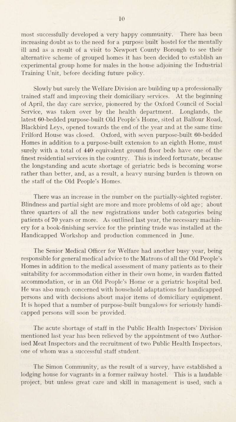 most successfully developed a very happy community. There has been increasing doubt as to the need for a purpose built hostel for the mentally ill and as a result of a visit to Newport County Borough to see their alternative scheme of grouped homes it has been decided to establish an experimental group home for males in the house adjoining the Industrial Training Unit, before deciding future policy. Slowly but surely the Welfare Division are building up a professionally trained staff and improving their domiciliary services. At the beginning of April, the day care service, pioneered by the Oxford Council of Social Service, was taken over by the health department. Longlands, the latest 60-bedded purpose-built Old People’s Home, sited at Balfour Road, Blackbird Leys, opened towards the end of the year and at the same time Frilford House was closed. Oxford, with seven purpose-built 60-bedded Homes in addition to a purpose-built extension to an eighth Home, must surely with a total of 440 equivalent ground floor beds have one of the finest residential services in the country. This is indeed fortunate, because the longstanding and acute shortage of geriatric beds is becoming worse rather than better, and, as a result, a heavy nursing burden is thrown on the staff of the Old People’s Homes. There was an increase in the number on the partially-sighted register. Blindness and partial sight are more and more problems of old age; about three quarters of all the new registrations under both categories being patients of 70 years or more. As outlined last year, the necessary machin¬ ery for a book-finishing service for the printing trade was installed at the Handicapped Workshop and production commenced in June. The Senior Medical Officer for Welfare had another busy year, being responsible for general medical advice to the Matrons of all the Old People’s Homes in addition to the medical assessment of many patients as to their suitability for accommodation either in their own home, in warden flatted accommodation, or in an Old People’s Home or a geriatric hospital bed. He was also much concerned with household adaptations for handicapped persons and with decisions about major items of domiciliary equipment. It is hoped that a number of purpose-built bungalows for seriously handi¬ capped persons will soon be provided. The acute shortage of staff in the Public Health Inspectors’ Division mentioned last year has been relieved by the appointment of two Author¬ ised Meat Inspectors and the recruitment of two Public Health Inspectors, one of whom was a successful staff student. The Simon Community, as the result of a survey, have established a lodging house for vagrants in a former railway hostel. This is a laudable project, but unless great care and skill in management is used, such a