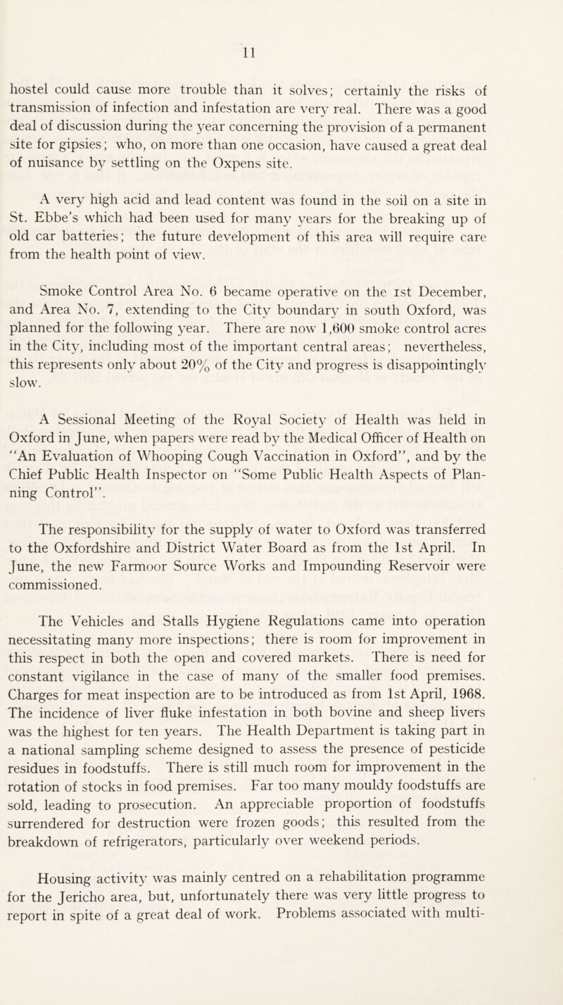 hostel could cause more trouble than it solves; certainly the risks of transmission of infection and infestation are very real. There was a good deal of discussion during the year concerning the provision of a permanent site for gipsies; who, on more than one occasion, have caused a great deal of nuisance by settling on the Oxpens site. A very high acid and lead content was found in the soil on a site in St. Ebbe’s which had been used for many years for the breaking up of old car batteries; the future development of this area will require care from the health point of view. Smoke Control Area No. 6 became operative on the ist December, and Area No. 7, extending to the City boundary in south Oxford, was planned for the following year. There are now 1,600 smoke control acres in the City, including most of the important central areas; nevertheless, this represents only about 20% of the City and progress is disappointingly slow. A Sessional Meeting of the Royal Society of Health was held in Oxford in June, when papers were read by the Medical Officer of Health on An Evaluation of Whooping Cough Vaccination in Oxford”, and by the Chief Public Health Inspector on Some Public Health Aspects of Plan¬ ning Control”. The responsibility for the supply of water to Oxford was transferred to the Oxfordshire and District Water Board as from the 1st April. In June, the new Farmoor Source Works and Impounding Reservoir were commissioned. The Vehicles and Stalls Hygiene Regulations came into operation necessitating many more inspections; there is room for improvement in this respect in both the open and covered markets. There is need for constant vigilance in the case of many of the smaller food premises. Charges for meat inspection are to be introduced as from 1st April, 1968. The incidence of liver fluke infestation in both bovine and sheep livers was the highest for ten years. The Health Department is taking part in a national sampling scheme designed to assess the presence of pesticide residues in foodstuffs. There is still much room for improvement in the rotation of stocks in food premises. Far too many mouldy foodstuffs are sold, leading to prosecution. An appreciable proportion of foodstuffs surrendered for destruction were frozen goods; this resulted from the breakdown of refrigerators, particularly over weekend periods. Housing activity was mainly centred on a rehabilitation programme for the Jericho area, but, unfortunately there was very little progress to report in spite of a great deal of work. Problems associated with multi-