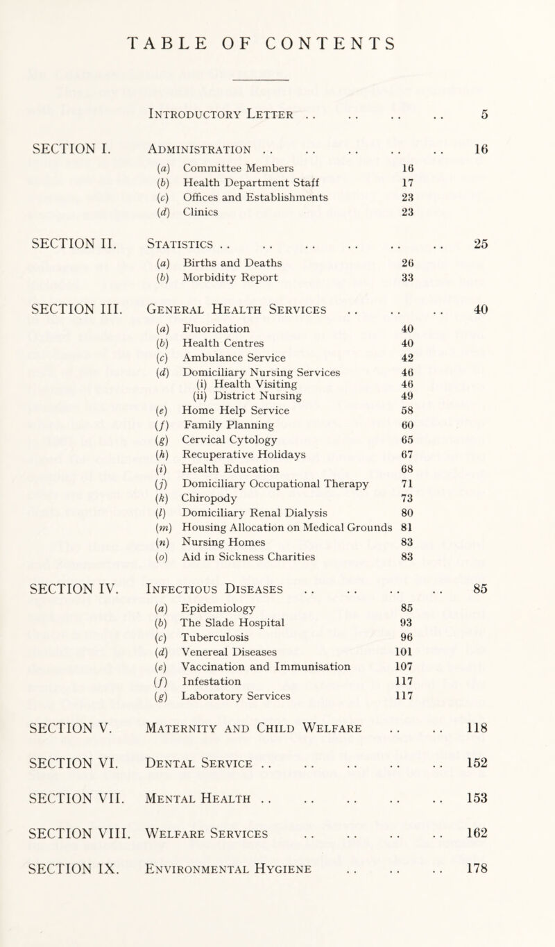 TABLE OF CONTENTS Introductory Letter . 5 SECTION I. Administration .. 16 (a) Committee Members 16 (0 Health Department Staff 17 (o) Offices and Establishments 23 (d) Clinics 23 SECTION II. Statistics .. • • • 25 (a) Births and Deaths 26 (b) Morbidity Report 33 SECTION III. General Health Services . 40 (a) Fluoridation 40 (0 Health Centres 40 (c) Ambulance Service 42 (d) Domiciliary Nursing Services 46 (i) Health Visiting 46 (ii) District Nursing 49 (e) Home Help Service 58 (/) Family Planning 60 (g) Cervical Cytology 65 w Recuperative Holidays 67 (}) Health Education 68 U) Domiciliary Occupational Therapy 71 (0 Chiropody 73 (l) Domiciliary Renal Dialysis 80 (m) Housing Allocation on Medical Grounds 81 (n) Nursing Homes 83 (o) Aid in Sickness Charities 83 SECTION IV. Infectious Diseases • • « 85 {a) Epidemiology 85 (b) The Slade Hospital 93 (o) Tuberculosis 96 (d) Venereal Diseases 101 (e) Vaccination and Immunisation 107 (/) Infestation 117 {g) Laboratory Services 117 SECTION V. Maternity and Child Welfare . 118 SECTION VI. Dental Service • • • 152 SECTION VII. Mental Health . . . 153 SECTION VIII. Welfare Services • • • 162 SECTION IX. Environmental Hygiene 178