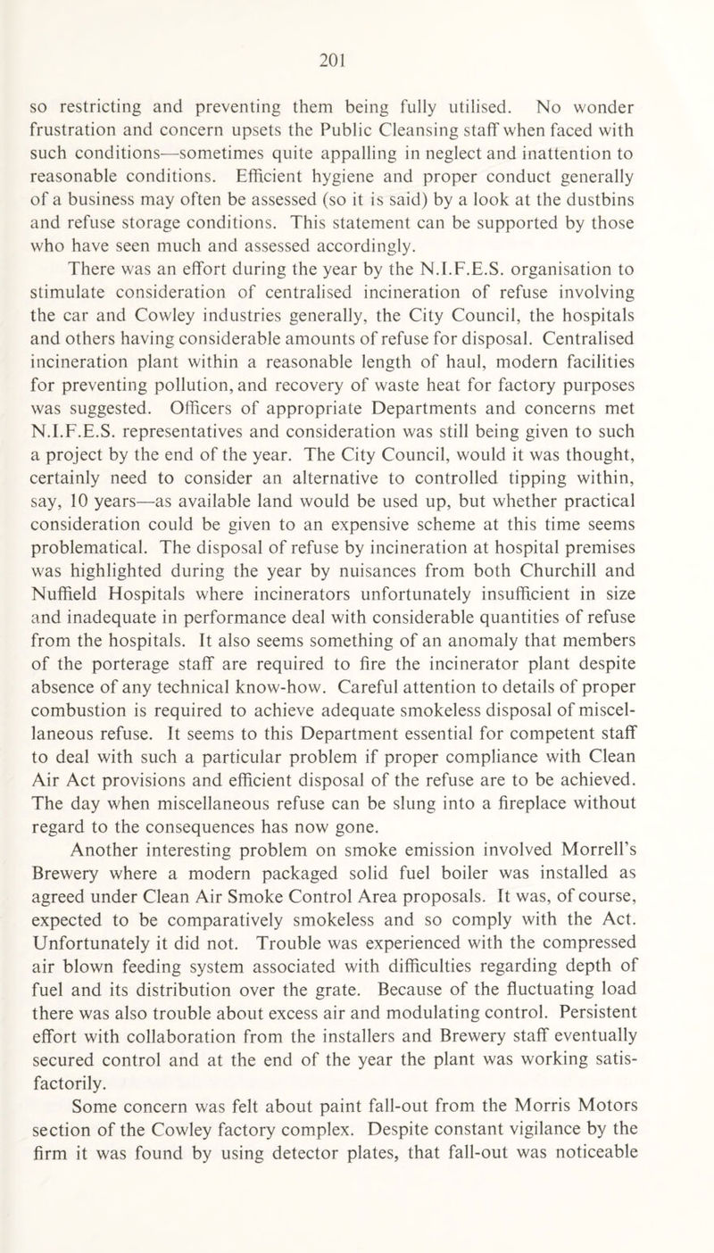 so restricting and preventing them being fully utilised. No wonder frustration and concern upsets the Public Cleansing staff when faced with such conditions—sometimes quite appalling in neglect and inattention to reasonable conditions. Efficient hygiene and proper conduct generally of a business may often be assessed (so it is said) by a look at the dustbins and refuse storage conditions. This statement can be supported by those who have seen much and assessed accordingly. There was an effort during the year by the N.I.F.E.S. organisation to stimulate consideration of centralised incineration of refuse involving the car and Cowley industries generally, the City Council, the hospitals and others having considerable amounts of refuse for disposal. Centralised incineration plant within a reasonable length of haul, modern facilities for preventing pollution, and recovery of waste heat for factory purposes was suggested. Officers of appropriate Departments and concerns met N.I.F.E.S. representatives and consideration was still being given to such a project by the end of the year. The City Council, would it was thought, certainly need to consider an alternative to controlled tipping within, say, 10 years—as available land would be used up, but whether practical consideration could be given to an expensive scheme at this time seems problematical. The disposal of refuse by incineration at hospital premises was highlighted during the year by nuisances from both Churchill and Nuffield Hospitals where incinerators unfortunately insufficient in size and inadequate in performance deal with considerable quantities of refuse from the hospitals. It also seems something of an anomaly that members of the porterage staff are required to fire the incinerator plant despite absence of any technical know-how. Careful attention to details of proper combustion is required to achieve adequate smokeless disposal of miscel¬ laneous refuse. It seems to this Department essential for competent staff to deal with such a particular problem if proper compliance with Clean Air Act provisions and efficient disposal of the refuse are to be achieved. The day when miscellaneous refuse can be slung into a fireplace without regard to the consequences has now gone. Another interesting problem on smoke emission involved Morrell’s Brewery where a modern packaged solid fuel boiler was installed as agreed under Clean Air Smoke Control Area proposals. It was, of course, expected to be comparatively smokeless and so comply with the Act. Unfortunately it did not. Trouble was experienced with the compressed air blown feeding system associated with difficulties regarding depth of fuel and its distribution over the grate. Because of the fluctuating load there was also trouble about excess air and modulating control. Persistent effort with collaboration from the installers and Brewery staff eventually secured control and at the end of the year the plant was working satis¬ factorily. Some concern was felt about paint fall-out from the Morris Motors section of the Cowley factory complex. Despite constant vigilance by the firm it was found by using detector plates, that fall-out was noticeable