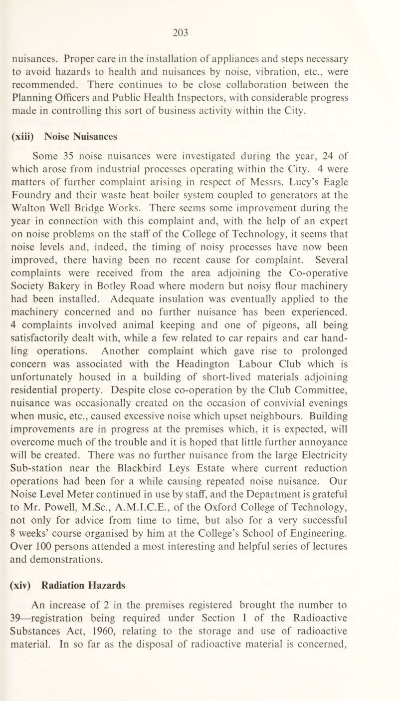 nuisances. Proper care in the installation of appliances and steps necessary to avoid hazards to health and nuisances by noise, vibration, etc., were recommended. There continues to be close collaboration between the Planning Officers and Public Health Inspectors, with considerable progress made in controlling this sort of business activity within the City. (xiii) Noise Nuisances Some 35 noise nuisances were investigated during the year, 24 of which arose from industrial processes operating within the City. 4 were matters of further complaint arising in respect of Messrs. Lucy’s Eagle Foundry and their waste heat boiler system coupled to generators at the Walton Well Bridge Works. There seems some improvement during the year in connection with this complaint and, with the help of an expert on noise problems on the staff of the College of Technology, it seems that noise levels and, indeed, the timing of noisy processes have now been improved, there having been no recent cause for complaint. Several complaints were received from the area adjoining the Co-operative Society Bakery in Botley Road where modern but noisy flour machinery had been installed. Adequate insulation was eventually applied to the machinery concerned and no further nuisance has been experienced. 4 complaints involved animal keeping and one of pigeons, all being satisfactorily dealt with, while a few related to car repairs and car hand¬ ling operations. Another complaint which gave rise to prolonged concern was associated with the Headington Labour Club which is unfortunately housed in a building of short-lived materials adjoining residential property. Despite close co-operation by the Club Committee, nuisance was occasionally created on the occasion of convivial evenings when music, etc., caused excessive noise which upset neighbours. Building improvements are in progress at the premises which, it is expected, will overcome much of the trouble and it is hoped that little further annoyance will be created. There was no further nuisance from the large Electricity Sub-station near the Blackbird Leys Estate where current reduction operations had been for a while causing repeated noise nuisance. Our Noise Level Meter continued in use by staff, and the Department is grateful to Mr. Powell, M.Sc., A.M.I.C.E., of the Oxford College of Technology, not only for advice from time to time, but also for a very successful 8 weeks’ course organised by him at the College’s School of Engineering. Over 100 persons attended a most interesting and helpful series of lectures and demonstrations. (xiv) Radiation Hazards An increase of 2 in the premises registered brought the number to 39—registration being required under Section I of the Radioactive Substances Act, 1960, relating to the storage and use of radioactive material. In so far as the disposal of radioactive material is concerned,