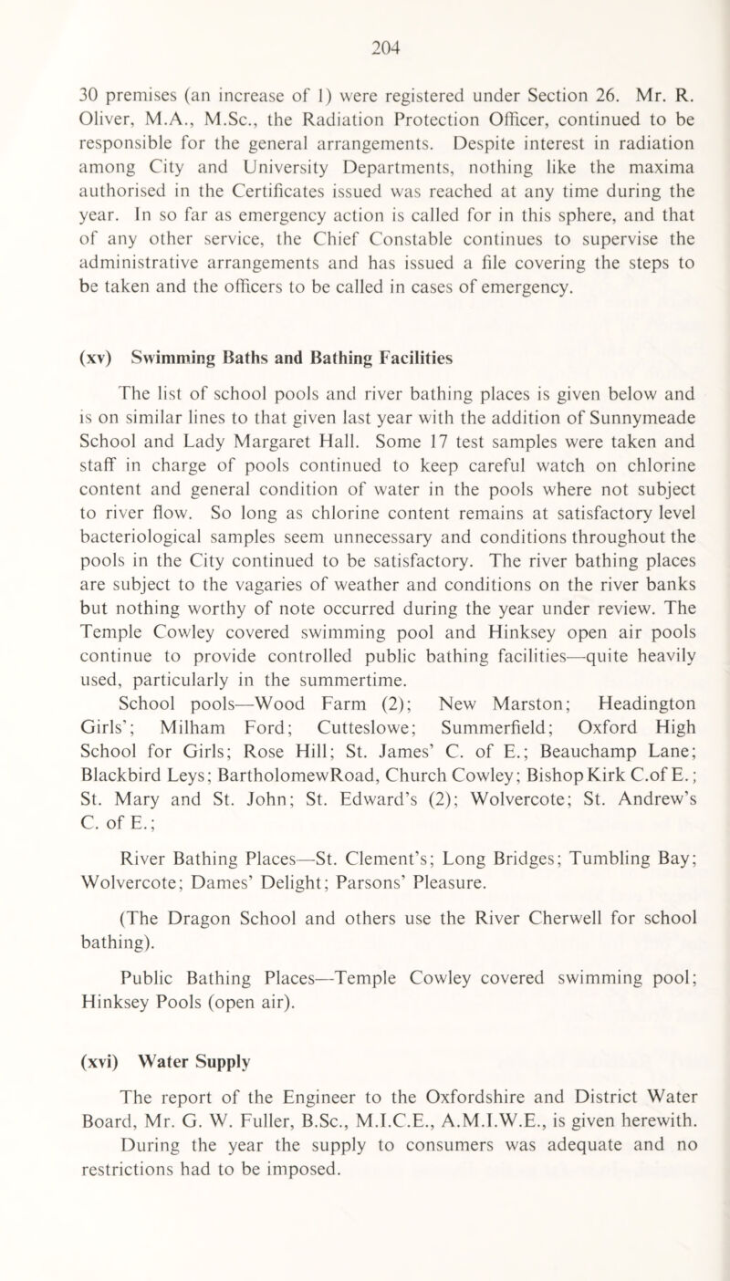 30 premises (an increase of 1) were registered under Section 26. Mr. R. Oliver, M.A., M.Sc., the Radiation Protection Officer, continued to be responsible for the general arrangements. Despite interest in radiation among City and University Departments, nothing like the maxima authorised in the Certificates issued was reached at any time during the year. In so far as emergency action is called for in this sphere, and that of any other service, the Chief Constable continues to supervise the administrative arrangements and has issued a file covering the steps to be taken and the officers to be called in cases of emergency. (xv) Swimming Baths and Bathing Facilities The list of school pools and river bathing places is given below and is on similar lines to that given last year with the addition of Sunnymeade School and Lady Margaret Hall. Some 17 test samples were taken and staff in charge of pools continued to keep careful watch on chlorine content and general condition of water in the pools where not subject to river flow. So long as chlorine content remains at satisfactory level bacteriological samples seem unnecessary and conditions throughout the pools in the City continued to be satisfactory. The river bathing places are subject to the vagaries of weather and conditions on the river banks but nothing worthy of note occurred during the year under review. The Temple Cowley covered swimming pool and Hinksey open air pools continue to provide controlled public bathing facilities—quite heavily used, particularly in the summertime. School pools—Wood Farm (2); New Marston; Headington Girls’; Milham Ford; Cutteslowe; Summerfield; Oxford High School for Girls; Rose Hill; St. James’ C. of E.; Beauchamp Lane; Blackbird Leys; BartholomewRoad, Church Cowley; Bishop Kirk C.of E.; St. Mary and St. John; St. Edward’s (2); Wolvercote; St. Andrew’s C. of E.; River Bathing Places—St. Clement’s; Long Bridges; Tumbling Bay; Wolvercote; Dames’ Delight; Parsons’ Pleasure. (The Dragon School and others use the River Cherwell for school bathing). Public Bathing Places—Temple Cowley covered swimming pool; Hinksey Pools (open air). (xvi) Water Supply The report of the Engineer to the Oxfordshire and District Water Board, Mr. G. W. Fuller, B.Sc., M.I.C.E., A.M.I.W.E., is given herewith. During the year the supply to consumers was adequate and no restrictions had to be imposed.