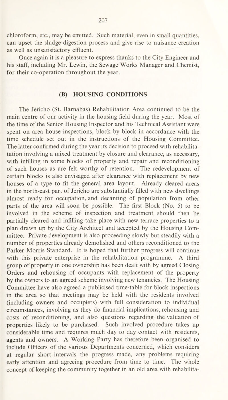 chloroform, etc., may be emitted. Such material, even in small quantities, can upset the sludge digestion process and give rise to nuisance creation as well as unsatisfactory effluent. Once again it is a pleasure to express thanks to the City Engineer and his staff, including Mr. Lewin, the Sewage Works Manager and Chemist, for their co-operation throughout the year. (B) HOUSING CONDITIONS The Jericho (St. Barnabas) Rehabilitation Area continued to be the main centre of our activity in the housing field during the year. Most of the time of the Senior Housing Inspector and his Technical Assistant were spent on area house inspections, block by block in accordance with the time schedule set out in the instructions of the Housing Committee. The latter confirmed during the year its decision to proceed with rehabilita- tation involving a mixed treatment by closure and clearance, as necessary, with infilling in some blocks of property and repair and reconditioning of such houses as are felt worthy of retention. The redevelopment of certain blocks is also envisaged after clearance with replacement by new houses of a type to fit the general area layout. Already cleared areas in the north-east part of Jericho are substantially filled with new dwellings almost ready for occupation, and decanting of population from other parts of the area will soon be possible. The first Block (No. 5) to be involved in the scheme of inspection and treatment should then be partially cleared and infilling take place with new terrace properties to a plan drawn up by the City Architect and accepted by the Housing Com¬ mittee. Private development is also proceeding slowly but steadily with a number of properties already demolished and others reconditioned to the Parker Morris Standard. It is hoped that further progress will continue with this private enterprise in the rehabilitation programme. A third group of property in one ownership has been dealt with by agreed Closing Orders and rehousing of occupants with replacement of the property by the owners to an agreed scheme involving new tenancies. The Housing Committee have also agreed a publicised time-table for block inspections in the area so that meetings may be held with the residents involved (including owners and occupiers) with full consideration to individual circumstances, involving as they do financial implications, rehousing and costs of reconditioning, and also questions regarding the valuation of properties likely to be purchased. Such involved procedure takes up considerable time and requires much day to day contact with residents, agents and owners. A Working Party has therefore been organised to include Officers of the various Departments concerned, which considers at regular short intervals the progress made, any problems requiring early attention and agreeing procedure from time to time. The whole concept of keeping the community together in an old area with rehabilita-