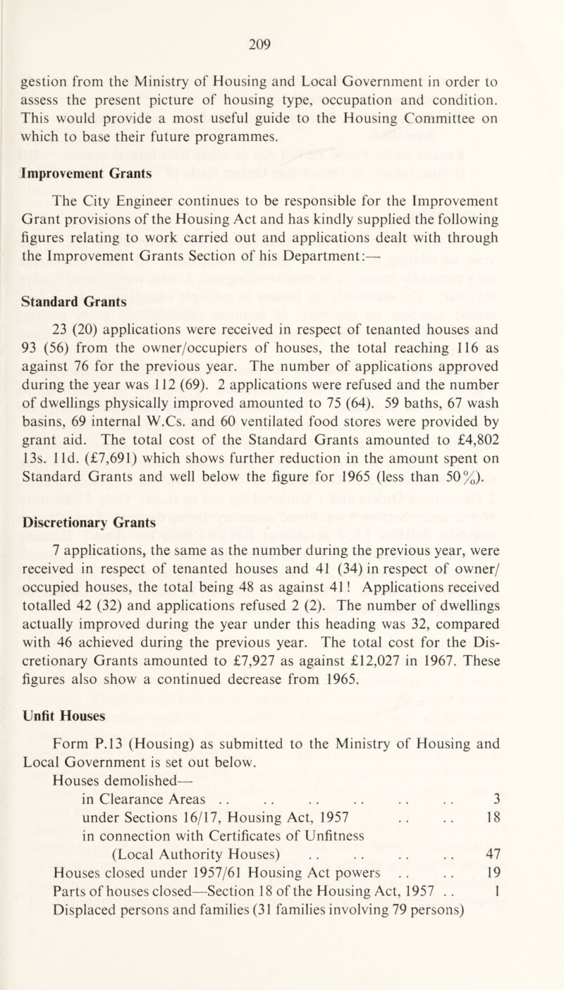 gestion from the Ministry of Housing and Local Government in order to assess the present picture of housing type, occupation and condition. This would provide a most useful guide to the Housing Committee on which to base their future programmes. Improvement Grants The City Engineer continues to be responsible for the Improvement Grant provisions of the Housing Act and has kindly supplied the following figures relating to work carried out and applications dealt with through the Improvement Grants Section of his Department:—- Standard Grants 23 (20) applications were received in respect of tenanted houses and 93 (56) from the owner/occupiers of houses, the total reaching 116 as against 76 for the previous year. The number of applications approved during the year was 112 (69). 2 applications were refused and the number of dwellings physically improved amounted to 75 (64). 59 baths, 67 wash basins, 69 internal W.Cs. and 60 ventilated food stores were provided by grant aid. The total cost of the Standard Grants amounted to £4,802 13s. lid. (£7,691) which shows further reduction in the amount spent on Standard Grants and well below the figure for 1965 (less than 50%). Discretionary Grants 7 applications, the same as the number during the previous year, were received in respect of tenanted houses and 41 (34) in respect of owner/ occupied houses, the total being 48 as against 41! Applications received totalled 42 (32) and applications refused 2 (2). The number of dwellings actually improved during the year under this heading was 32, compared with 46 achieved during the previous year. The total cost for the Dis¬ cretionary Grants amounted to £7,927 as against £12,027 in 1967. These figures also show a continued decrease from 1965. Unfit Houses Form P.13 (Housing) as submitted to the Ministry of Housing and Local Government is set out below. Houses demolished—• in Clearance Areas .. .. .. .. .. .. 3 under Sections 16/17, Housing Act, 1957 .. .. 18 in connection with Certificates of Unfitness (Local Authority Houses) . . .. . . .. 47 Houses closed under 1957/61 Housing Act powers .. .. 19 Parts of houses closed—Section 18 of the Housing Act, 1957 .. 1 Displaced persons and families (31 families involving 79 persons)