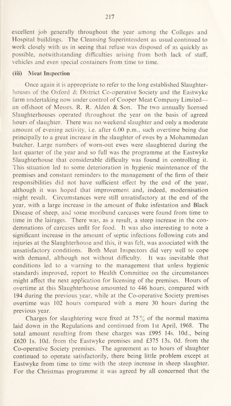 excellent job generally throughout the year among the Colleges and Hospital buildings. The Cleansing Superintendent as usual continued to work closely with us in seeing that refuse was disposed of as quickly as possible, notwithstanding difficulties arising from both lack of staff, vehicles and even special containers from time to time. (iii) Meat Inspection Once again it is appropriate to refer to the long established Slaughter¬ houses of the Oxford & District Co-operative Society and the Eastwyke farm undertaking now under control of Cooper Meat Company Limited— an offshoot of Messrs. R. R. Alden & Son. The two annually licensed Slaughterhouses operated throughout the year on the basis of agreed hours of slaughter. There was no weekend slaughter and only a moderate amount of evening activity, i.e. after 6.00 p.m., such overtime being due principally to a great increase in the slaughter of ewes by a Mohammedan butcher. Large numbers of worn-out ewes were slaughtered during the last quarter of the year and so full was the programme at the Eastwyke Slaughterhouse that considerable difficulty was found in controlling it. This situation led to some deterioration in hygienic maintenance of the premises and constant reminders to the management of the firm of their responsibilities did not have sufficient effect by the end of the year, although it was hoped that improvement and, indeed, modernisation might result. Circumstances were still unsatisfactory at the end of the year, with a large increase in the amount of fluke infestation and Black Disease of sheep, and some moribund carcases were found from time to time in the lairages. There was, as a result, a steep increase in the con¬ demnations of carcases unfit for food. It was also interesting to note a significant increase in the amount of septic infections following cuts and injuries at the Slaughterhouse and this, it was felt, was associated with the unsatisfactory conditions. Both Meat Inspectors did very well to cope with demand, although not without difficulty. It was inevitable that conditions led to a warning to the management that unless hygienic standards improved, report to Health Committee on the circumstances might affect the next application for licensing of the premises. Hours of overtime at this Slaughterhouse amounted to 446 hours, compared with 194 during the previous year, while at the Co-operative Society premises overtime was 102 hours compared with a mere 30 hours during the previous year. Charges for slaughtering were fixed at 75% of the normal maxima laid down in the Regulations and continued from 1st April, 1968. The total amount resulting from these charges was £995 14s. 10d., being £620 Is. lOd. from the Eastwyke premises and £375 13s. Od. from the Co-operative Society premises. The agreement as to hours of slaughter continued to operate satisfactorily, there being little problem except at Eastwyke from time to time with the steep increase in sheep slaughter. For the Christmas programme it was agreed by all concerned that the