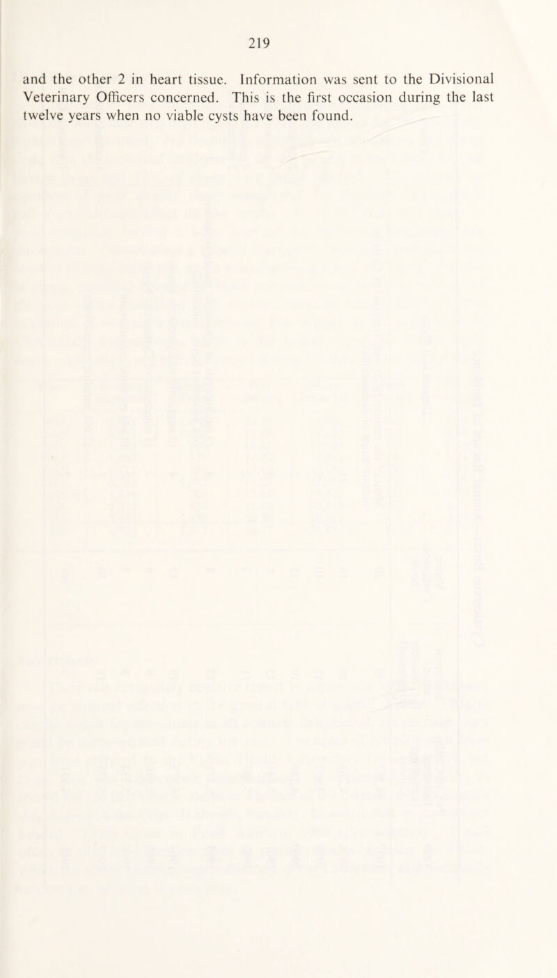 and the other 2 in heart tissue. Information was sent to the Divisional Veterinary Officers concerned. This is the first occasion during the last twelve years when no viable cysts have been found.