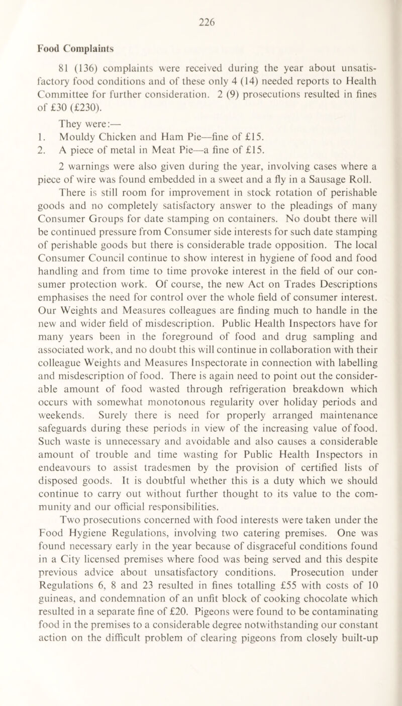 Food Complaints 81 (136) complaints were received during the year about unsatis¬ factory food conditions and of these only 4 (14) needed reports to Health Committee for further consideration. 2 (9) prosecutions resulted in fines of £30 (£230). They were:— 1. Mouldy Chicken and Ham Pie—fine of £15. 2. A piece of metal in Meat Pie—a fine of £15. 2 warnings were also given during the year, involving cases where a piece of wire was found embedded in a sweet and a fly in a Sausage Roll. There is still room for improvement in stock rotation of perishable goods and no completely satisfactory answer to the pleadings of many Consumer Groups for date stamping on containers. No doubt there will be continued pressure from Consumer side interests for such date stamping of perishable goods but there is considerable trade opposition. The local Consumer Council continue to show interest in hygiene of food and food handling and from time to time provoke interest in the field of our con¬ sumer protection work. Of course, the new Act on Trades Descriptions emphasises the need for control over the whole field of consumer interest. Our Weights and Measures colleagues are finding much to handle in the new and wider field of misdescription. Public Health Inspectors have for many years been in the foreground of food and drug sampling and associated work, and no doubt this will continue in collaboration with their colleague Weights and Measures Inspectorate in connection with labelling and misdescription of food. There is again need to point out the consider¬ able amount of food wasted through refrigeration breakdown which occurs with somewhat monotonous regularity over holiday periods and weekends. Surely there is need for properly arranged maintenance safeguards during these periods in view of the increasing value of food. Such waste is unnecessary and avoidable and also causes a considerable amount of trouble and time wasting for Public Health Inspectors in endeavours to assist tradesmen by the provision of certified lists of disposed goods. It is doubtful whether this is a duty which we should continue to carry out without further thought to its value to the com¬ munity and our official responsibilities. Two prosecutions concerned with food interests were taken under the Food Hygiene Regulations, involving two catering premises. One was found necessary early in the year because of disgraceful conditions found in a City licensed premises where food was being served and this despite previous advice about unsatisfactory conditions. Prosecution under Regulations 6, 8 and 23 resulted in fines totalling £55 with costs of 10 guineas, and condemnation of an unfit block of cooking chocolate which resulted in a separate fine of £20. Pigeons were found to be contaminating food in the premises to a considerable degree notwithstanding our constant action on the difficult problem of clearing pigeons from closely built-up