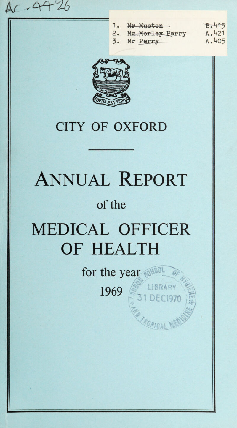 kc a6 1 • Mr Must-QR-- 2 • Mg?. Morley-Earry A • 421 3* Mr Perry A*405 CITY OF OXFORD Annual Report of the MEDICAL OFFICER OF HEALTH for the year 1969 ' LIBRARY 1 DEC19 fyj\ ) nr■; \J? I JY J StrfJ -‘<C *.,*