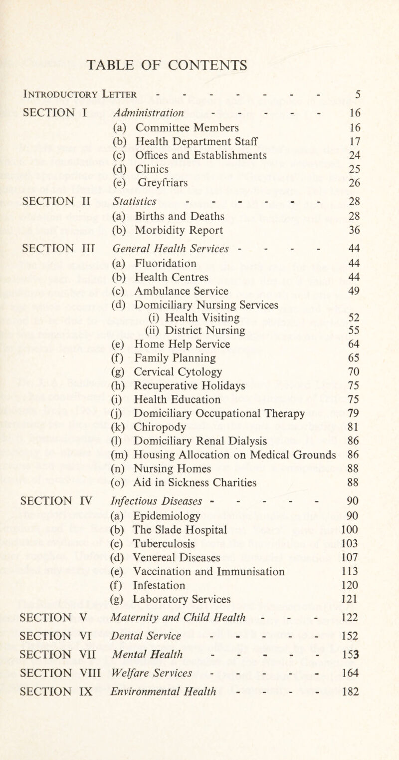 TABLE OF CONTENTS Introductory Letter.5 SECTION I Administration. 16 (a) Committee Members 16 (b) Health Department Staff 17 (c) Offices and Establishments 24 (d) Clinics 25 (e) Greyfriars 26 SECTION II Statistics ------ 28 (a) Births and Deaths 28 (b) Morbidity Report 36 SECTION III General Health Services - 44 (a) Fluoridation 44 (b) Health Centres 44 (c) Ambulance Service 49 (d) Domiciliary Nursing Services (i) Health Visiting 52 (ii) District Nursing 55 (e) Home Help Service 64 (f) Family Planning 65 (g) Cervical Cytology 70 (h) Recuperative Holidays 75 (i) Health Education 75 (j) Domiciliary Occupational Therapy 79 (k) Chiropody 81 (1) Domiciliary Renal Dialysis 86 (m) Housing Allocation on Medical Grounds 86 (n) Nursing Homes 88 (o) Aid in Sickness Charities 88 SECTION TV Infectious Diseases ----- 90 (a) Epidemiology 90 (b) The Slade Hospital 100 (c) Tuberculosis 103 (d) Venereal Diseases 107 (e) Vaccination and Immunisation 113 (0 Infestation 120 (g) Laboratory Services 121 SECTION V Maternity and Child Health - - - 122 SECTION VI Dental Service - 152 SECTION VII Mental Health. 153 SECTION VIII Welfare Services. 164 SECTION IX Environmental Health - 182