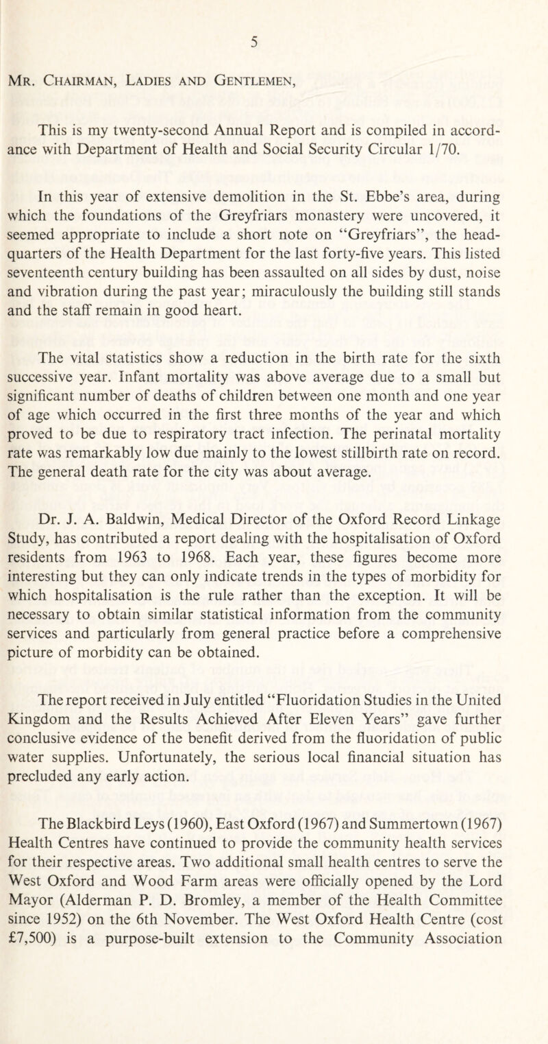 Mr. Chairman, Ladies and Gentlemen, This is my twenty-second Annual Report and is compiled in accord¬ ance with Department of Health and Social Security Circular 1/70. In this year of extensive demolition in the St. Ebbe’s area, during which the foundations of the Greyfriars monastery were uncovered, it seemed appropriate to include a short note on “Greyfriars”, the head¬ quarters of the Health Department for the last forty-five years. This listed seventeenth century building has been assaulted on all sides by dust, noise and vibration during the past year; miraculously the building still stands and the staff remain in good heart. The vital statistics show a reduction in the birth rate for the sixth successive year. Infant mortality was above average due to a small but significant number of deaths of children between one month and one year of age which occurred in the first three months of the year and which proved to be due to respiratory tract infection. The perinatal mortality rate was remarkably low due mainly to the lowest stillbirth rate on record. The general death rate for the city was about average. Dr. J. A. Baldwin, Medical Director of the Oxford Record Linkage Study, has contributed a report dealing with the hospitalisation of Oxford residents from 1963 to 1968. Each year, these figures become more interesting but they can only indicate trends in the types of morbidity for which hospitalisation is the rule rather than the exception. It will be necessary to obtain similar statistical information from the community services and particularly from general practice before a comprehensive picture of morbidity can be obtained. The report received in July entitled “Fluoridation Studies in the United Kingdom and the Results Achieved After Eleven Years” gave further conclusive evidence of the benefit derived from the fluoridation of public water supplies. Unfortunately, the serious local financial situation has precluded any early action. The Blackbird Leys (1960), East Oxford (1967) and Summertown (1967) Health Centres have continued to provide the community health services for their respective areas. Two additional small health centres to serve the West Oxford and Wood Farm areas were officially opened by the Lord Mayor (Alderman P. D. Bromley, a member of the Health Committee since 1952) on the 6th November. The West Oxford Health Centre (cost £7,500) is a purpose-built extension to the Community Association