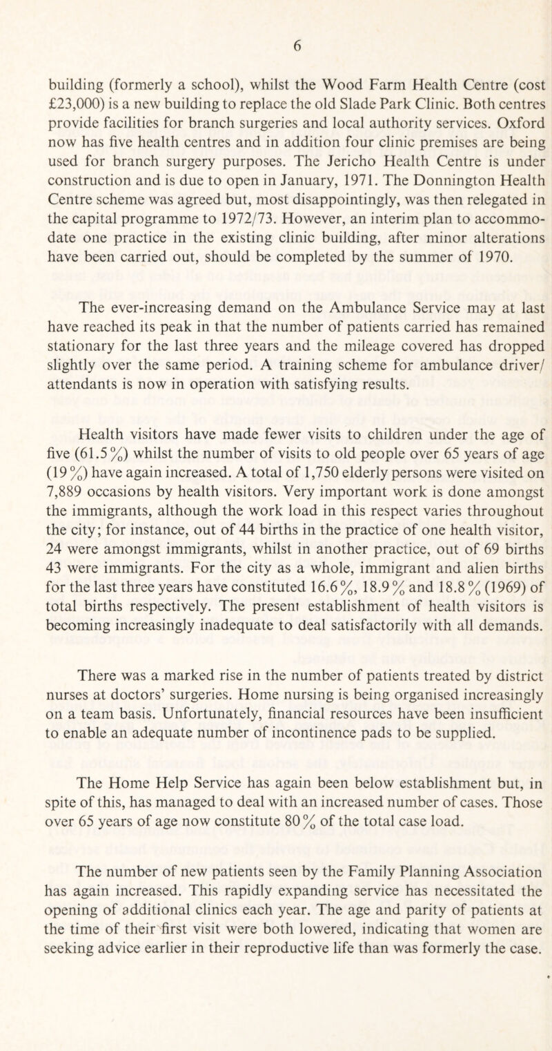 building (formerly a school), whilst the Wood Farm Health Centre (cost £23,000) is a new building to replace the old Slade Park Clinic. Both centres provide facilities for branch surgeries and local authority services. Oxford now has five health centres and in addition four clinic premises are being used for branch surgery purposes. The Jericho Health Centre is under construction and is due to open in January, 1971. The Donnington Health Centre scheme was agreed but, most disappointingly, was then relegated in the capital programme to 1972/73. However, an interim plan to accommo¬ date one practice in the existing clinic building, after minor alterations have been carried out, should be completed by the summer of 1970. The ever-increasing demand on the Ambulance Service may at last have reached its peak in that the number of patients carried has remained stationary for the last three years and the mileage covered has dropped slightly over the same period. A training scheme for ambulance driver/ attendants is now in operation with satisfying results. Health visitors have made fewer visits to children under the age of five (61.5 %) whilst the number of visits to old people over 65 years of age (19 %) have again increased. A total of 1,750 elderly persons were visited on 7,889 occasions by health visitors. Very important work is done amongst the immigrants, although the work load in this respect varies throughout the city; for instance, out of 44 births in the practice of one health visitor, 24 were amongst immigrants, whilst in another practice, out of 69 births 43 were immigrants. For the city as a whole, immigrant and alien births for the last three years have constituted 16.6%, 18.9% and 18.8% (1969) of total births respectively. The present establishment of health visitors is becoming increasingly inadequate to deal satisfactorily with all demands. There was a marked rise in the number of patients treated by district nurses at doctors’ surgeries. Home nursing is being organised increasingly on a team basis. Unfortunately, financial resources have been insufficient to enable an adequate number of incontinence pads to be supplied. The Home Help Service has again been below establishment but, in spite of this, has managed to deal with an increased number of cases. Those over 65 years of age now constitute 80 % of the total case load. The number of new patients seen by the Family Planning Association has again increased. This rapidly expanding service has necessitated the opening of additional clinics each year. The age and parity of patients at the time of their first visit were both lowered, indicating that women are seeking advice earlier in their reproductive life than was formerly the case.