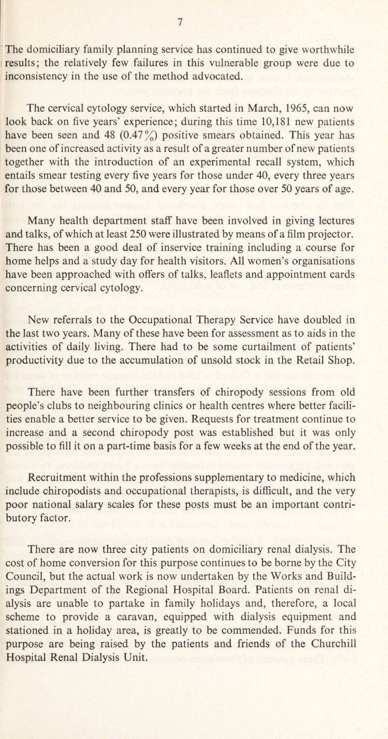 The domiciliary family planning service has continued to give worthwhile results; the relatively few failures in this vulnerable group were due to inconsistency in the use of the method advocated. The cervical cytology service, which started in March, 1965, can now look back on five years’ experience; during this time 10,181 new patients have been seen and 48 (0.47%) positive smears obtained. This year has been one of increased activity as a result of a greater number of new patients together with the introduction of an experimental recall system, which entails smear testing every five years for those under 40, every three years for those between 40 and 50, and every year for those over 50 years of age. Many health department staff have been involved in giving lectures and talks, of which at least 250 were illustrated by means of a film projector. There has been a good deal of inservice training including a course for home helps and a study day for health visitors. All women’s organisations have been approached with offers of talks, leaflets and appointment cards concerning cervical cytology. New referrals to the Occupational Therapy Service have doubled in the last two years. Many of these have been for assessment as to aids in the activities of daily living. There had to be some curtailment of patients’ productivity due to the accumulation of unsold stock in the Retail Shop. There have been further transfers of chiropody sessions from old people’s clubs to neighbouring clinics or health centres where better facili¬ ties enable a better service to be given. Requests for treatment continue to increase and a second chiropody post was established but it was only possible to fill it on a part-time basis for a few weeks at the end of the year. Recruitment within the professions supplementary to medicine, which include chiropodists and occupational therapists, is difficult, and the very poor national salary scales for these posts must be an important contri¬ butory factor. There are now three city patients on domiciliary renal dialysis. The cost of home conversion for this purpose continues to be borne by the City Council, but the actual work is now undertaken by the Works and Build¬ ings Department of the Regional Hospital Board. Patients on renal di¬ alysis are unable to partake in family holidays and, therefore, a local scheme to provide a caravan, equipped with dialysis equipment and stationed in a holiday area, is greatly to be commended. Funds for this purpose are being raised by the patients and friends of the Churchill Hospital Renal Dialysis Unit.