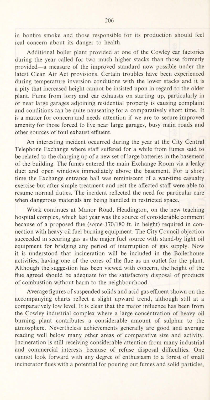 in bonfire smoke and those responsible for its production should feel real concern about its danger to health. Additional boiler plant provided at one of the Cowley car factories during the year called for two much higher stacks than those formerly provided—a measure of the improved standard now possible under the latest Clean Air Act provisions. Certain troubles have been experienced during temperature inversion conditions with the lower stacks and it is a pity that increased height cannot be insisted upon in regard to the older plant. Fume from lorry and car exhausts on starting up, particularly in or near large garages adjoining residential property is causing complaint and conditions can be quite nauseating for a comparatively short time. It is a matter for concern and needs attention if we are to secure improved amenity for those forced to live near large garages, busy main roads and other sources of foul exhaust effluent. An interesting incident occurred during the year at the City Central Telephone Exchange where staff suffered for a while from fumes said to be related to the charging up of a new set of large batteries in the basement of the building. The fumes entered the main Exchange Room via a leaky duct and open windows immediately above the basement. For a short time the Exchange entrance hall was reminiscent of a war-time casualty exercise but after simple treatment and rest the affected staff were able to resume normal duties. The incident reflected the need for particular care when dangerous materials are being handled in restricted space. Work continues at Manor Road, Headington, on the new teaching hospital complex, which last year was the source of considerable comment because of a proposed flue (some 170/180 ft. in height) required in con¬ nection with heavy oil fuel burning equipment. The City Council objection succeeded in securing gas as the major fuel source with stand-by light oil equipment for bridging any period of interruption of gas supply. Now it is understood that incineration will be included in the Boilerhouse activities, having one of the cores of the flue as an outlet for the plant. Although the suggestion has been viewed with concern, the height of the flue agreed should be adequate for the satisfactory disposal of products of combustion without harm to the neighbourhood. Average figures of suspended solids and acid gas effluent shown on the accompanying charts reflect a slight upward trend, although still at a comparatively low level. It is clear that the major influence has been from the Cowley industrial complex where a large concentration of heavy oil burning plant contributes a considerable amount of sulphur to the atmosphere. Nevertheless achievements generally are good and average reading well below many other areas of comparative size and activity. Incineration is still receiving considerable attention from many industrial and commercial interests because of refuse disposal difficulties. One cannot look forward with any degree of enthusiasm to a forest of small incinerator flues with a potential for pouring out fumes and solid particles,