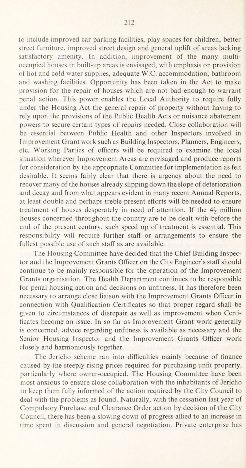 to include improved car parking facilities, play spaces for children, better street furniture, improved street design and general uplift of areas lacking satisfactory amenity. In addition, improvement of the many multi- occupied houses in built-up areas is envisaged, with emphasis on provision of hot and cold water supplies, adequate W.C. accommodation, bathroom and washing facilities. Opportunity has been taken in the Act to make provision for the repair of houses which are not bad enough to warrant penal action. This power enables the Local Authority to require fully under the Housing Act the general repair of property without having to rely upon the provisions of the Public Health Acts or nuisance abatement powers to secure certain types of repairs needed. Close collaboration will be essential between Public Health and other Inspectors involved in Improvement Grant work such as Building Inspectors, Planners, Engineers, etc. Working Parties of officers will be required to examine the local situation wherever Improvement Areas are envisaged and produce reports for consideration by the appropriate Committee for implementation as felt desirable. It seems fairly clear that there is urgency about the need to recover many of the houses already slipping down the slope of deterioration and decay and from what appears evident in many recent Annual Reports, at least double and perhaps treble present efforts will be needed to ensure treatment of houses desperately in need of attention. If the 4\ million houses concerned throughout the country are to be dealt with before the end of the present century, such speed up of treatment is essential. This responsibility will require further staff or arrangements to ensure the fullest possible use of such staff as are available. The Housing Committee have decided that the Chief Building Inspec¬ tor and the Improvement Grants Officer on the City Engineer’s staff should continue to be mainly responsible for the operation of the Improvement Grants organisation. The Health Department continues to be responsible for penal housing action and decisions on unfitness. It has therefore been necessary to arrange close liaison with the Improvement Grants Officer in connection with Qualification Certificates so that proper regard shall be given to circumstances of disrepair as well as improvement when Certi¬ ficates become an issue. In so far as Improvement Grant work generally is concerned, advice regarding unfitness is available as necessary and the Senior Housing Inspector and the Improvement Grants Officer work closely and harmoniously together. The Jericho scheme ran into difficulties mainly because of finance caused by the steeply rising prices required for purchasing unfit property, particularly where owner-occupied. The Housing Committee have been most anxious to ensure close collaboration with the inhabitants of Jericho to keep them fully informed of the action required by the City Council to deal with the problems as found. Naturally, with the cessation last year of Compulsory Purchase and Clearance Order action by decision of the City Council, there has been a slowing down of progress allied to an increase in time spent in discussion and general negotiation. Private enterprise has