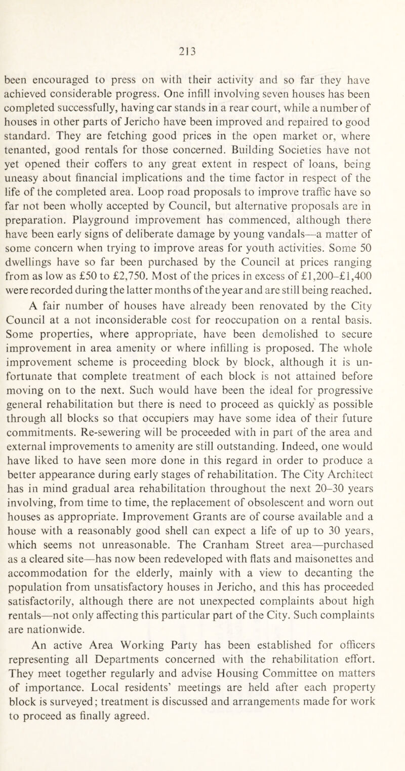 been encouraged to press on with their activity and so far they have achieved considerable progress. One infill involving seven houses has been completed successfully, having car stands in a rear court, while a number of houses in other parts of Jericho have been improved and repaired to good standard. They are fetching good prices in the open market or, where tenanted, good rentals for those concerned. Building Societies have not yet opened their coffers to any great extent in respect of loans, being uneasy about financial implications and the time factor in respect of the life of the completed area. Loop road proposals to improve traffic have so far not been wholly accepted by Council, but alternative proposals are in preparation. Playground improvement has commenced, although there have been early signs of deliberate damage by young vandals—a matter of some concern when trying to improve areas for youth activities. Some 50 dwellings have so far been purchased by the Council at prices ranging from as low as £50 to £2,750. Most of the prices in excess of £l,200-£ 1,400 were recorded during the latter months of the year and are still being reached. A fair number of houses have already been renovated by the City Council at a not inconsiderable cost for reoccupation on a rental basis. Some properties, where appropriate, have been demolished to secure improvement in area amenity or where infilling is proposed. The whole improvement scheme is proceeding block bv block, although it is un¬ fortunate that complete treatment of each block is not attained before moving on to the next. Such would have been the ideal for progressive general rehabilitation but there is need to proceed as quickly as possible through all blocks so that occupiers may have some idea of their future commitments. Re-sewering will be proceeded with in part of the area and external improvements to amenity are still outstanding. Indeed, one would have liked to have seen more done in this regard in order to produce a better appearance during early stages of rehabilitation. The City Architect has in mind gradual area rehabilitation throughout the next 20-30 years involving, from time to time, the replacement of obsolescent and worn out houses as appropriate. Improvement Grants are of course available and a house with a reasonably good shell can expect a life of up to 30 years, which seems not unreasonable. The Cranham Street area—purchased as a cleared site—has now been redeveloped with flats and maisonettes and accommodation for the elderly, mainly with a view to decanting the population from unsatisfactory houses in Jericho, and this has proceeded satisfactorily, although there are not unexpected complaints about high rentals—not only affecting this particular part of the City. Such complaints are nationwide. An active Area Working Party has been established for officers representing all Departments concerned with the rehabilitation effort. They meet together regularly and advise Housing Committee on matters of importance. Local residents’ meetings are held after each property block is surveyed; treatment is discussed and arrangements made for work to proceed as finally agreed.