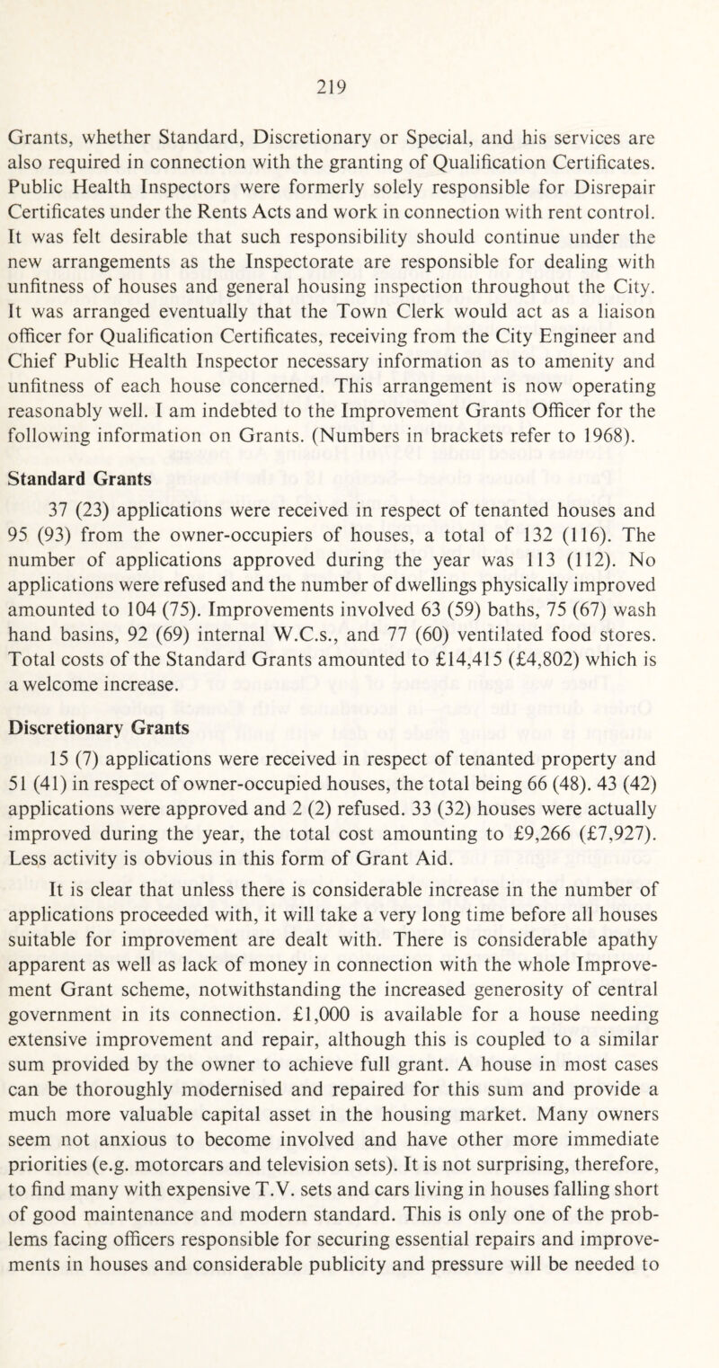 Grants, whether Standard, Discretionary or Special, and his services are also required in connection with the granting of Qualification Certificates. Public Health Inspectors were formerly solely responsible for Disrepair Certificates under the Rents Acts and work in connection with rent control. It was felt desirable that such responsibility should continue under the new arrangements as the Inspectorate are responsible for dealing with unfitness of houses and general housing inspection throughout the City. It was arranged eventually that the Town Clerk would act as a liaison officer for Qualification Certificates, receiving from the City Engineer and Chief Public Health Inspector necessary information as to amenity and unfitness of each house concerned. This arrangement is now operating reasonably well. I am indebted to the Improvement Grants Officer for the following information on Grants. (Numbers in brackets refer to 1968). Standard Grants 37 (23) applications were received in respect of tenanted houses and 95 (93) from the owner-occupiers of houses, a total of 132 (116). The number of applications approved during the year was 113 (112). No applications were refused and the number of dwellings physically improved amounted to 104 (75). Improvements involved 63 (59) baths, 75 (67) wash hand basins, 92 (69) internal W.C.s., and 77 (60) ventilated food stores. Total costs of the Standard Grants amounted to £14,415 (£4,802) which is a welcome increase. Discretionary Grants 15 (7) applications were received in respect of tenanted property and 51 (41) in respect of owner-occupied houses, the total being 66 (48). 43 (42) applications were approved and 2 (2) refused. 33 (32) houses were actually improved during the year, the total cost amounting to £9,266 (£7,927). Less activity is obvious in this form of Grant Aid. It is clear that unless there is considerable increase in the number of applications proceeded with, it will take a very long time before all houses suitable for improvement are dealt with. There is considerable apathy apparent as well as lack of money in connection with the whole Improve¬ ment Grant scheme, notwithstanding the increased generosity of central government in its connection. £1,000 is available for a house needing extensive improvement and repair, although this is coupled to a similar sum provided by the owner to achieve full grant. A house in most cases can be thoroughly modernised and repaired for this sum and provide a much more valuable capital asset in the housing market. Many owners seem not anxious to become involved and have other more immediate priorities (e.g. motorcars and television sets). It is not surprising, therefore, to find many with expensive T.V. sets and cars living in houses falling short of good maintenance and modern standard. This is only one of the prob¬ lems facing officers responsible for securing essential repairs and improve¬ ments in houses and considerable publicity and pressure will be needed to