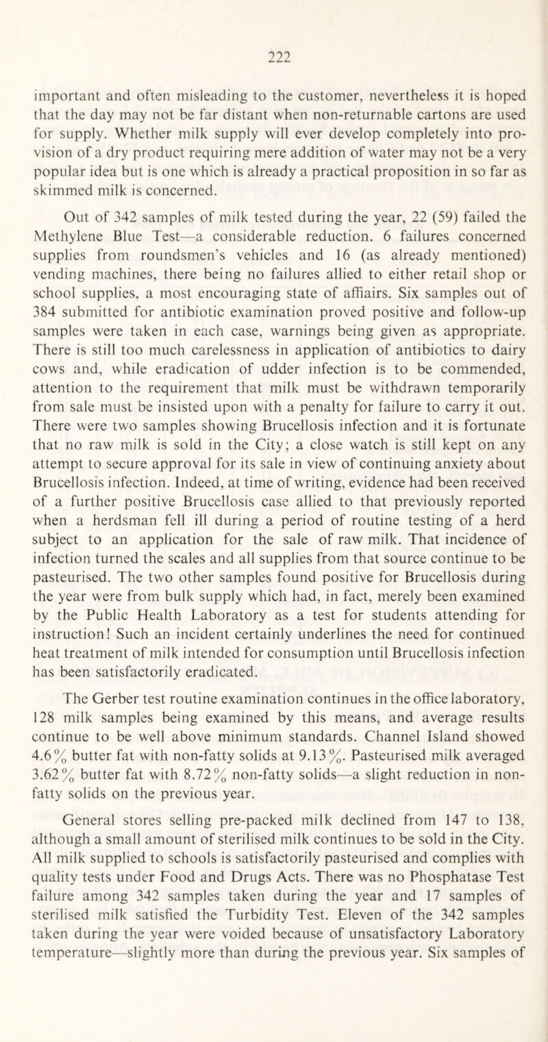 important and often misleading to the customer, nevertheless it is hoped that the day may not be far distant when non-returnable cartons are used for supply. Whether milk supply will ever develop completely into pro¬ vision of a dry product requiring mere addition of water may not be a very popular idea but is one which is already a practical proposition in so far as skimmed milk is concerned. Out of 342 samples of milk tested during the year, 22 (59) failed the Methylene Blue Test—a considerable reduction. 6 failures concerned supplies from roundsmen’s vehicles and 16 (as already mentioned) vending machines, there being no failures allied to either retail shop or school supplies, a most encouraging state of affiairs. Six samples out of 384 submitted for antibiotic examination proved positive and follow-up samples were taken in each case, warnings being given as appropriate. There is still too much carelessness in application of antibiotics to dairy cows and, while eradication of udder infection is to be commended, attention to the requirement that milk must be withdrawn temporarily from sale must be insisted upon with a penalty for failure to carry it out. There were two samples showing Brucellosis infection and it is fortunate that no raw milk is sold in the City; a close watch is still kept on any attempt to secure approval for its sale in view of continuing anxiety about Brucellosis infection. Indeed, at time of writing, evidence had been received of a further positive Brucellosis case allied to that previously reported when a herdsman fell ill during a period of routine testing of a herd subject to an application for the sale of raw milk. That incidence of infection turned the scales and all supplies from that source continue to be pasteurised. The two other samples found positive for Brucellosis during the year were from bulk supply which had, in fact, merely been examined by the Public Health Laboratory as a test for students attending for instruction! Such an incident certainly underlines the need for continued heat treatment of milk intended for consumption until Brucellosis infection has been satisfactorily eradicated. The Gerber test routine examination continues in the office laboratory, 128 milk samples being examined by this means, and average results continue to be well above minimum standards. Channel Island showed 4.6% butter fat with non-fatty solids at 9.13%. Pasteurised milk averaged 3.62% butter fat with 8.72% non-fatty solids—a slight reduction in non¬ fatty solids on the previous year. General stores selling pre-packed milk declined from 147 to 138, although a small amount of sterilised milk continues to be sold in the City. All milk supplied to schools is satisfactorily pasteurised and complies with quality tests under Food and Drugs Acts. There was no Phosphatase Test failure among 342 samples taken during the year and 17 samples of sterilised milk satisfied the Turbidity Test. Eleven of the 342 samples taken during the year were voided because of unsatisfactory Laboratory temperature—slightly more than during the previous year. Six samples of
