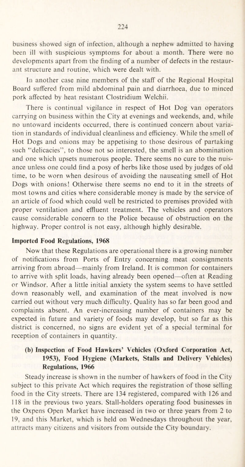 business showed sign of infection, although a nephew admitted to having been ill with suspicious symptoms for about a month. There were no developments apart from the finding of a number of defects in the restaur¬ ant structure and routine, which were dealt with. In another case nine members of the staff of the Regional Hospital Board suffered from mild abdominal pain and diarrhoea, due to minced pork affected by heat resistant Clostridium Welchii. There is continual vigilance in respect of Hot Dog van operators carrying on business within the City at evenings and weekends, and, while no untoward incidents occurred, there is continued concern about varia¬ tion in standards of individual cleanliness and efficiency. While the smell of Hot Dogs and onions may be appetising to those desirous of partaking such ‘delicacies”, to those not so interested, the smell is an abomination and one which upsets numerous people. There seems no cure to the nuis¬ ance unless one could find a posy of herbs like those used by judges of old time, to be worn when desirous of avoiding the nauseating smell of Hot Dogs with onions! Otherwise there seems no end to it in the streets of most towns and cities where considerable money is made by the service of an article of food which could well be restricted to premises provided with proper ventilation and effluent treatment. The vehicles and operators cause considerable concern to the Police because of obstruction on the highway. Proper control is not easy, although highly desirable. Imported Food Regulations, 1968 Now that these Regulations are operational there is a growing number of notifications from Ports of Entry concerning meat consignments arriving from abroad—mainly from Ireland. It is common for containers to arrive with split loads, having already been opened—often at Reading or Windsor. After a little initial anxiety the system seems to have settled down reasonably well, and examination of the meat involved is now carried out without very much difficulty. Quality has so far been good and complaints absent. An ever-increasing number of containers may be expected in future and variety of foods may develop, but so far as this district is concerned, no signs are evident yet of a special terminal for reception of containers in quantity. (b) Inspection of Food Hawkers’ Vehicles (Oxford Corporation Act, 1953), Food Hygiene (Markets, Stalls and Delivery Vehicles) Regulations, 1966 Steady increase is shown in the number of hawkers of food in the City subject to this private Act which requires the registration of those selling food in the City streets. There are 134 registered, compared with 126 and 118 in the previous two years. Stall-holders operating food businesses in the Oxpens Open Market have increased in two or three years from 2 to 19, and this Market, which is held on Wednesdays throughout the year, attracts many citizens and visitors from outside the City boundary.
