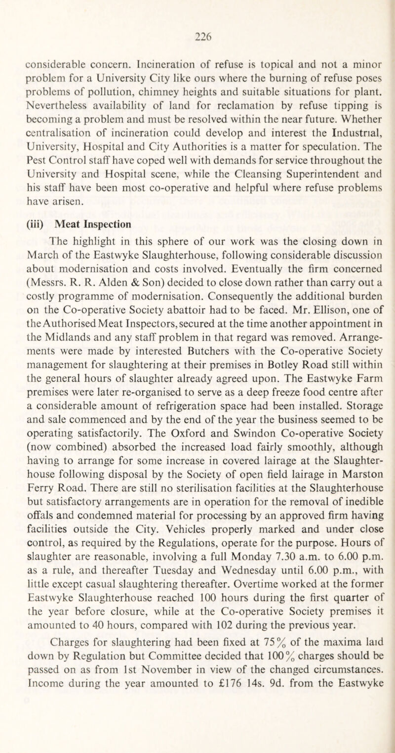considerable concern. Incineration of refuse is topical and not a minor problem for a University City like ours where the burning of refuse poses problems of pollution, chimney heights and suitable situations for plant. Nevertheless availability of land for reclamation by refuse tipping is becoming a problem and must be resolved within the near future. Whether centralisation of incineration could develop and interest the Industrial, University, Hospital and City Authorities is a matter for speculation. The Pest Control staff have coped well with demands for service throughout the University and Hospital scene, while the Cleansing Superintendent and his staff have been most co-operative and helpful where refuse problems have arisen. (iii) Meat Inspection The highlight in this sphere of our work was the closing down in March of the Eastwyke Slaughterhouse, following considerable discussion about modernisation and costs involved. Eventually the firm concerned (Messrs. R. R. Alden & Son) decided to close down rather than carry out a costly programme of modernisation. Consequently the additional burden on the Co-operative Society abattoir had to be faced. Mr. Ellison, one of the Authorised Meat Inspectors, secured at the time another appointment in the Midlands and any staff problem in that regard was removed. Arrange¬ ments were made by interested Butchers with the Co-operative Society management for slaughtering at their premises in Botley Road still within the general hours of slaughter already agreed upon. The Eastwyke Farm premises were later re-organised to serve as a deep freeze food centre after a considerable amount of refrigeration space had been installed. Storage and sale commenced and by the end of the year the business seemed to be operating satisfactorily. The Oxford and Swindon Co-operative Society (now combined) absorbed the increased load fairly smoothly, although having to arrange for some increase in covered lairage at the Slaughter¬ house following disposal by the Society of open field lairage in Marston Ferry Road. There are still no sterilisation facilities at the Slaughterhouse but satisfactory arrangements are in operation for the removal of inedible offals and condemned material for processing by an approved firm having facilities outside the City. Vehicles properly marked and under close control, as required by the Regulations, operate for the purpose. Hours of slaughter are reasonable, involving a full Monday 7.30 a.m. to 6.00 p.m. as a rule, and thereafter Tuesday and Wednesday until 6.00 p.m., with little except casual slaughtering thereafter. Overtime worked at the former Eastwyke Slaughterhouse reached 100 hours during the first quarter of the year before closure, while at the Co-operative Society premises it amounted to 40 hours, compared with 102 during the previous year. Charges for slaughtering had been fixed at 75% of the maxima laid down by Regulation but Committee decided that 100% charges should be passed on as from 1st November in view of the changed circumstances. Income during the year amounted to £176 14s. 9d. from the Eastwyke